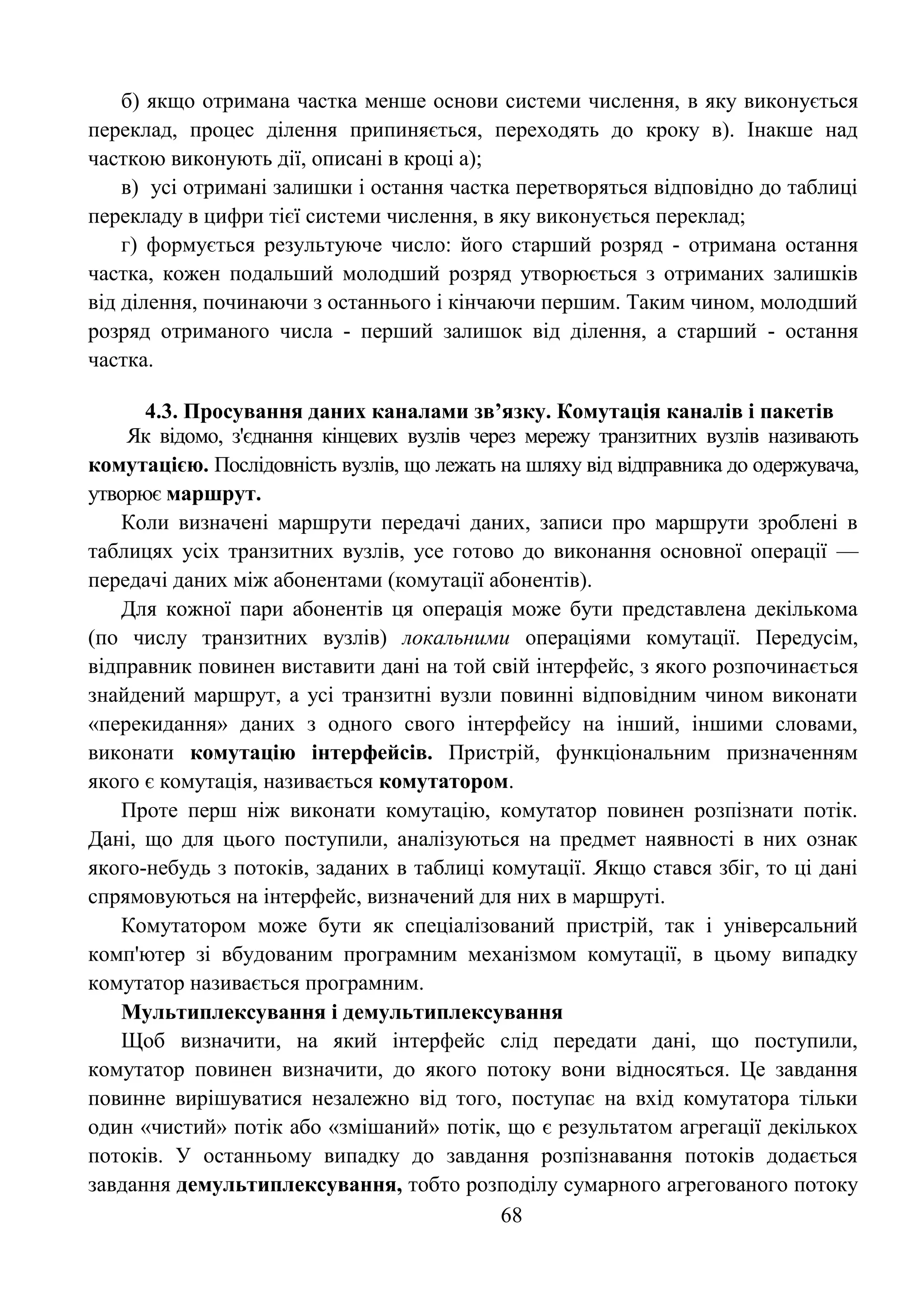 68
б) якщо отримана частка менше основи системи числення, в яку виконується
переклад, процес ділення припиняється, переходять до кроку в). Інакше над
часткою виконують дії, описані в кроці а);
в) усі отримані залишки і остання частка перетворяться відповідно до таблиці
перекладу в цифри тієї системи числення, в яку виконується переклад;
г) формується результуюче число: його старший розряд - отримана остання
частка, кожен подальший молодший розряд утворюється з отриманих залишків
від ділення, починаючи з останнього і кінчаючи першим. Таким чином, молодший
розряд отриманого числа - перший залишок від ділення, а старший - остання
частка.
4.3. Просування даних каналами зв’язку. Комутація каналів і пакетів
Як відомо, з'єднання кінцевих вузлів через мережу транзитних вузлів називають
комутацією. Послідовність вузлів, що лежать на шляху від відправника до одержувача,
утворює маршрут.
Коли визначені маршрути передачі даних, записи про маршрути зроблені в
таблицях усіх транзитних вузлів, усе готово до виконання основної операції —
передачі даних між абонентами (комутації абонентів).
Для кожної пари абонентів ця операція може бути представлена декількома
(по числу транзитних вузлів) локальними операціями комутації. Передусім,
відправник повинен виставити дані на той свій інтерфейс, з якого розпочинається
знайдений маршрут, а усі транзитні вузли повинні відповідним чином виконати
«перекидання» даних з одного свого інтерфейсу на інший, іншими словами,
виконати комутацію інтерфейсів. Пристрій, функціональним призначенням
якого є комутація, називається комутатором.
Проте перш ніж виконати комутацію, комутатор повинен розпізнати потік.
Дані, що для цього поступили, аналізуються на предмет наявності в них ознак
якого-небудь з потоків, заданих в таблиці комутації. Якщо стався збіг, то ці дані
спрямовуються на інтерфейс, визначений для них в маршруті.
Комутатором може бути як спеціалізований пристрій, так і універсальний
комп'ютер зі вбудованим програмним механізмом комутації, в цьому випадку
комутатор називається програмним.
Мультиплексування і демультиплексування
Щоб визначити, на який інтерфейс слід передати дані, що поступили,
комутатор повинен визначити, до якого потоку вони відносяться. Це завдання
повинне вирішуватися незалежно від того, поступає на вхід комутатора тільки
один «чистий» потік або «змішаний» потік, що є результатом агрегації декількох
потоків. У останньому випадку до завдання розпізнавання потоків додається
завдання демультиплексування, тобто розподілу сумарного агрегованого потоку
 