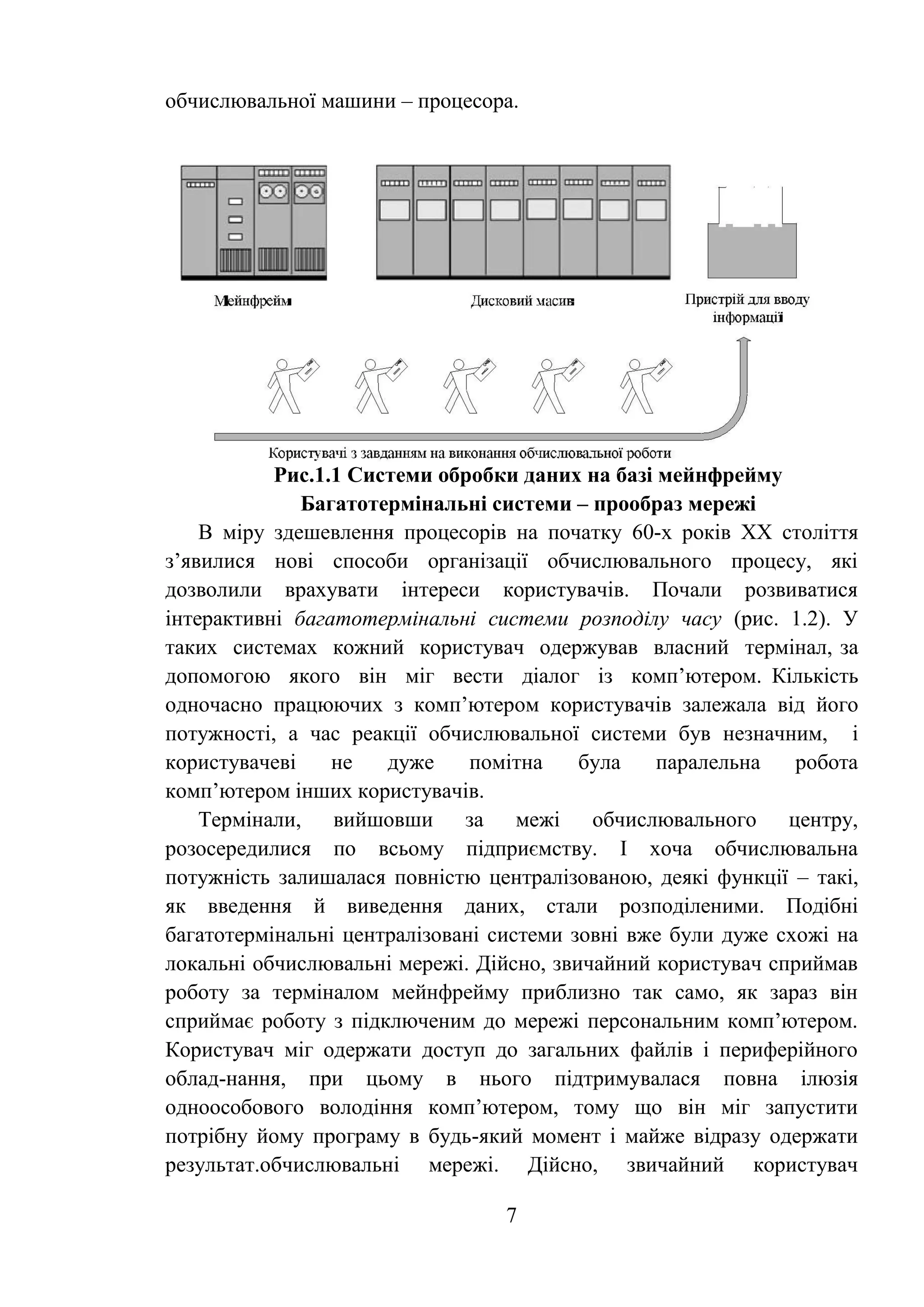 7
обчислювальної машини – процесора.
Рис.1.1 Системи обробки даних на базі мейнфрейму
Багатотермінальні системи – прообраз мережі
В міру здешевлення процесорів на початку 60-х років ХХ століття
з’явилися нові способи організації обчислювального процесу, які
дозволили врахувати інтереси користувачів. Почали розвиватися
інтерактивні багатотермінальні системи розподілу часу (рис. 1.2). У
таких системах кожний користувач одержував власний термінал, за
допомогою якого він міг вести діалог із комп’ютером. Кількість
одночасно працюючих з комп’ютером користувачів залежала від його
потужності, а час реакції обчислювальної системи був незначним, і
користувачеві не дуже помітна була паралельна робота
комп’ютером інших користувачів.
Термінали, вийшовши за межі обчислювального центру,
розосередилися по всьому підприємству. І хоча обчислювальна
потужність залишалася повністю централізованою, деякі функції – такі,
як введення й виведення даних, стали розподіленими. Подібні
багатотермінальні централізовані системи зовні вже були дуже схожі на
локальні обчислювальні мережі. Дійсно, звичайний користувач сприймав
роботу за терміналом мейнфрейму приблизно так само, як зараз він
сприймає роботу з підключеним до мережі персональним комп’ютером.
Користувач міг одержати доступ до загальних файлів і периферійного
облад-нання, при цьому в нього підтримувалася повна ілюзія
одноособового володіння комп’ютером, тому що він міг запустити
потрібну йому програму в будь-який момент і майже відразу одержати
результат.обчислювальні мережі. Дійсно, звичайний користувач
 