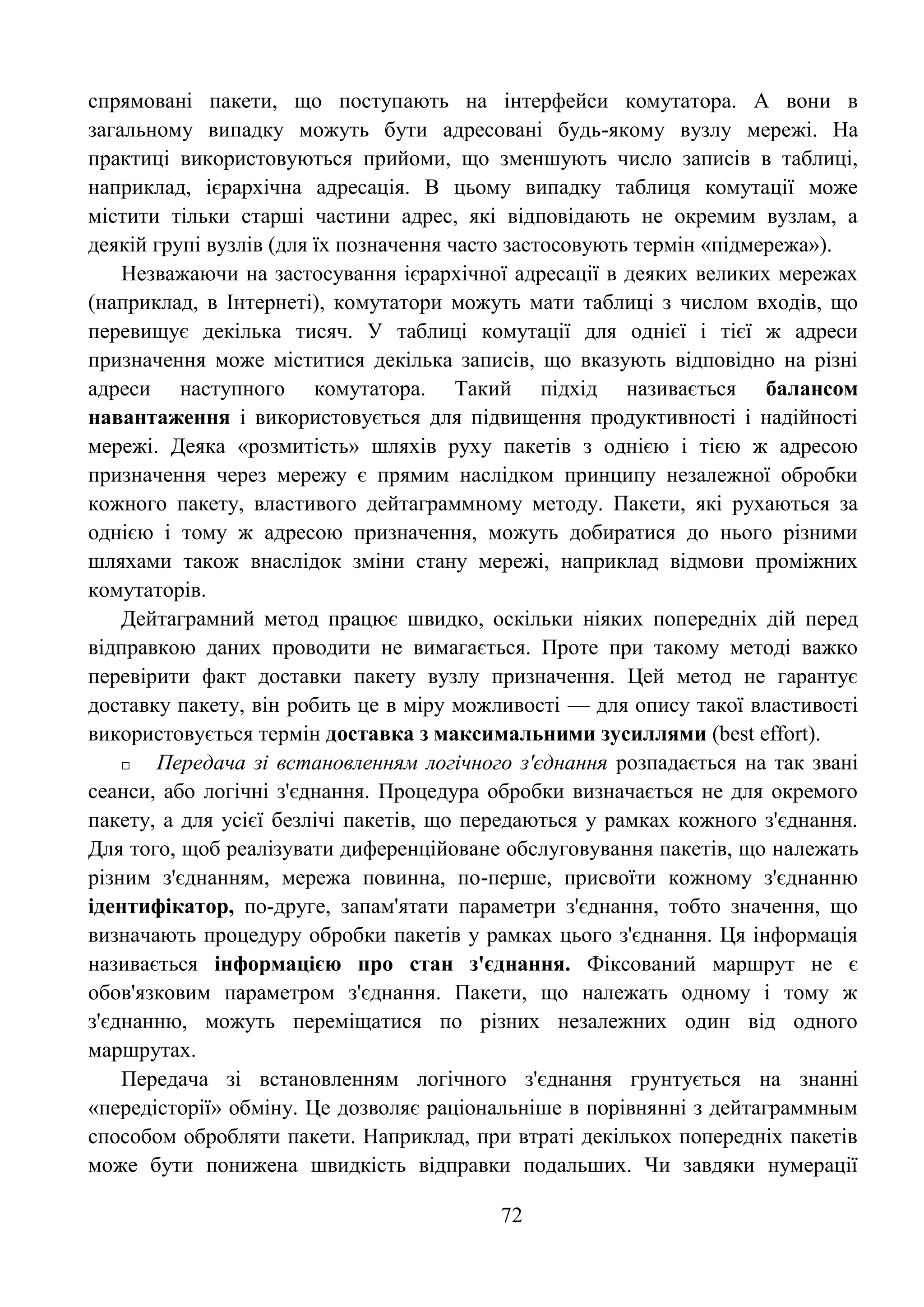 72
спрямовані пакети, що поступають на інтерфейси комутатора. А вони в
загальному випадку можуть бути адресовані будь-якому вузлу мережі. На
практиці використовуються прийоми, що зменшують число записів в таблиці,
наприклад, ієрархічна адресація. В цьому випадку таблиця комутації може
містити тільки старші частини адрес, які відповідають не окремим вузлам, а
деякій групі вузлів (для їх позначення часто застосовують термін «підмережа»).
Незважаючи на застосування ієрархічної адресації в деяких великих мережах
(наприклад, в Інтернеті), комутатори можуть мати таблиці з числом входів, що
перевищує декілька тисяч. У таблиці комутації для однієї і тієї ж адреси
призначення може міститися декілька записів, що вказують відповідно на різні
адреси наступного комутатора. Такий підхід називається балансом
навантаження і використовується для підвищення продуктивності і надійності
мережі. Деяка «розмитість» шляхів руху пакетів з однією і тією ж адресою
призначення через мережу є прямим наслідком принципу незалежної обробки
кожного пакету, властивого дейтаграммному методу. Пакети, які рухаються за
однією і тому ж адресою призначення, можуть добиратися до нього різними
шляхами також внаслідок зміни стану мережі, наприклад відмови проміжних
комутаторів.
Дейтаграмний метод працює швидко, оскільки ніяких попередніх дій перед
відправкою даних проводити не вимагається. Проте при такому методі важко
перевірити факт доставки пакету вузлу призначення. Цей метод не гарантує
доставку пакету, він робить це в міру можливості — для опису такої властивості
використовується термін доставка з максимальними зусиллями (best effort).
□ Передача зі встановленням логічного з'єднання розпадається на так звані
сеанси, або логічні з'єднання. Процедура обробки визначається не для окремого
пакету, а для усієї безлічі пакетів, що передаються у рамках кожного з'єднання.
Для того, щоб реалізувати диференційоване обслуговування пакетів, що належать
різним з'єднанням, мережа повинна, по-перше, присвоїти кожному з'єднанню
ідентифікатор, по-друге, запам'ятати параметри з'єднання, тобто значення, що
визначають процедуру обробки пакетів у рамках цього з'єднання. Ця інформація
називається інформацією про стан з'єднання. Фіксований маршрут не є
обов'язковим параметром з'єднання. Пакети, що належать одному і тому ж
з'єднанню, можуть переміщатися по різних незалежних один від одного
маршрутах.
Передача зі встановленням логічного з'єднання грунтується на знанні
«передісторії» обміну. Це дозволяє раціональніше в порівнянні з дейтаграммным
способом обробляти пакети. Наприклад, при втраті декількох попередніх пакетів
може бути понижена швидкість відправки подальших. Чи завдяки нумерації
 