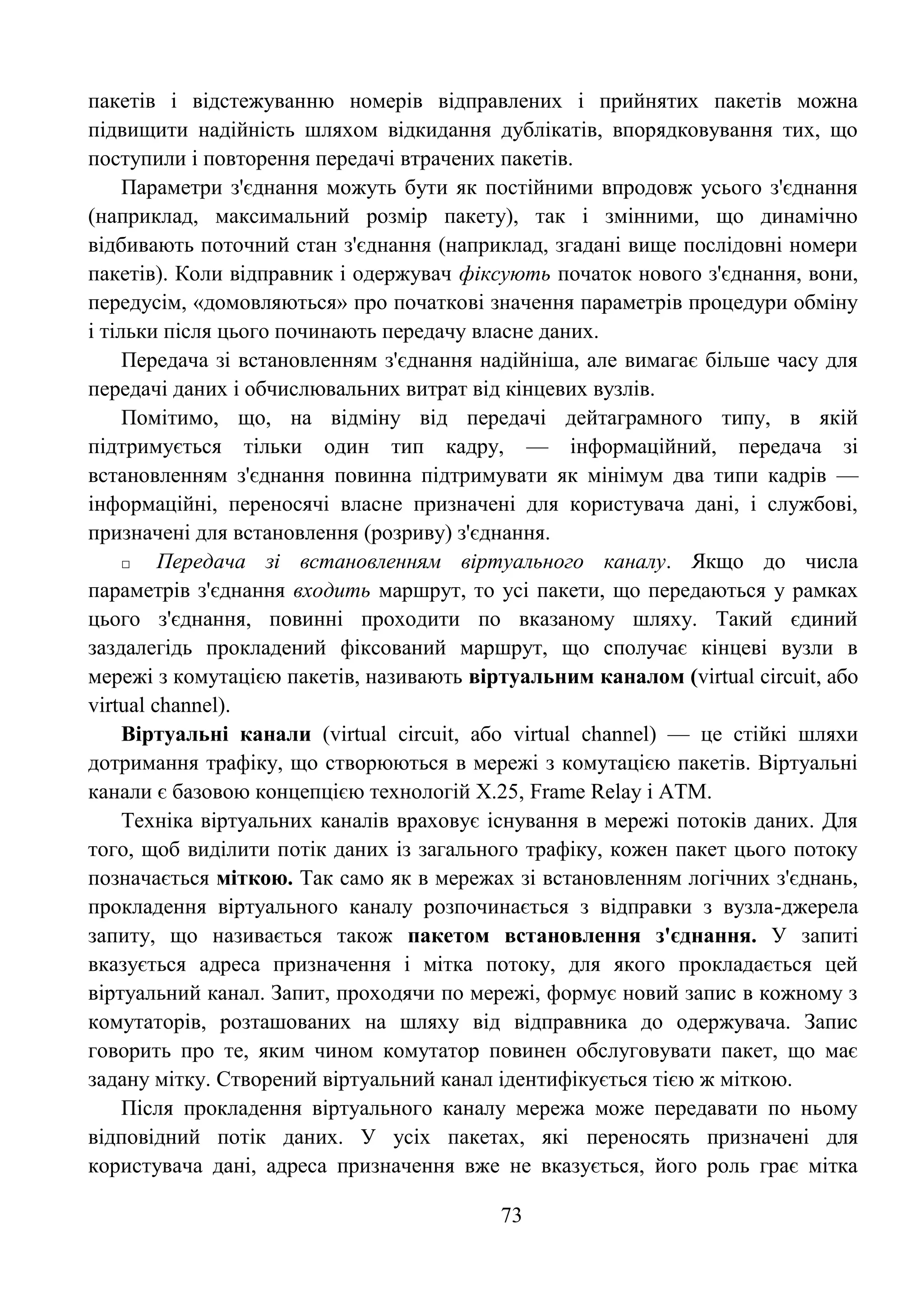 73
пакетів і відстежуванню номерів відправлених і прийнятих пакетів можна
підвищити надійність шляхом відкидання дублікатів, впорядковування тих, що
поступили і повторення передачі втрачених пакетів.
Параметри з'єднання можуть бути як постійними впродовж усього з'єднання
(наприклад, максимальний розмір пакету), так і змінними, що динамічно
відбивають поточний стан з'єднання (наприклад, згадані вище послідовні номери
пакетів). Коли відправник і одержувач фіксують початок нового з'єднання, вони,
передусім, «домовляються» про початкові значення параметрів процедури обміну
і тільки після цього починають передачу власне даних.
Передача зі встановленням з'єднання надійніша, але вимагає більше часу для
передачі даних і обчислювальних витрат від кінцевих вузлів.
Помітимо, що, на відміну від передачі дейтаграмного типу, в якій
підтримується тільки один тип кадру, — інформаційний, передача зі
встановленням з'єднання повинна підтримувати як мінімум два типи кадрів —
інформаційні, переносячі власне призначені для користувача дані, і службові,
призначені для встановлення (розриву) з'єднання.
□ Передача зі встановленням віртуального каналу. Якщо до числа
параметрів з'єднання входить маршрут, то усі пакети, що передаються у рамках
цього з'єднання, повинні проходити по вказаному шляху. Такий єдиний
заздалегідь прокладений фіксований маршрут, що сполучає кінцеві вузли в
мережі з комутацією пакетів, називають віртуальним каналом (virtual circuit, або
virtual channel).
Віртуальні канали (virtual circuit, або virtual channel) — це стійкі шляхи
дотримання трафіку, що створюються в мережі з комутацією пакетів. Віртуальні
канали є базовою концепцією технологій Х.25, Frame Relay і АТМ.
Техніка віртуальних каналів враховує існування в мережі потоків даних. Для
того, щоб виділити потік даних із загального трафіку, кожен пакет цього потоку
позначається міткою. Так само як в мережах зі встановленням логічних з'єднань,
прокладення віртуального каналу розпочинається з відправки з вузла-джерела
запиту, що називається також пакетом встановлення з'єднання. У запиті
вказується адреса призначення і мітка потоку, для якого прокладається цей
віртуальний канал. Запит, проходячи по мережі, формує новий запис в кожному з
комутаторів, розташованих на шляху від відправника до одержувача. Запис
говорить про те, яким чином комутатор повинен обслуговувати пакет, що має
задану мітку. Створений віртуальний канал ідентифікується тією ж міткою.
Після прокладення віртуального каналу мережа може передавати по ньому
відповідний потік даних. У усіх пакетах, які переносять призначені для
користувача дані, адреса призначення вже не вказується, його роль грає мітка
 