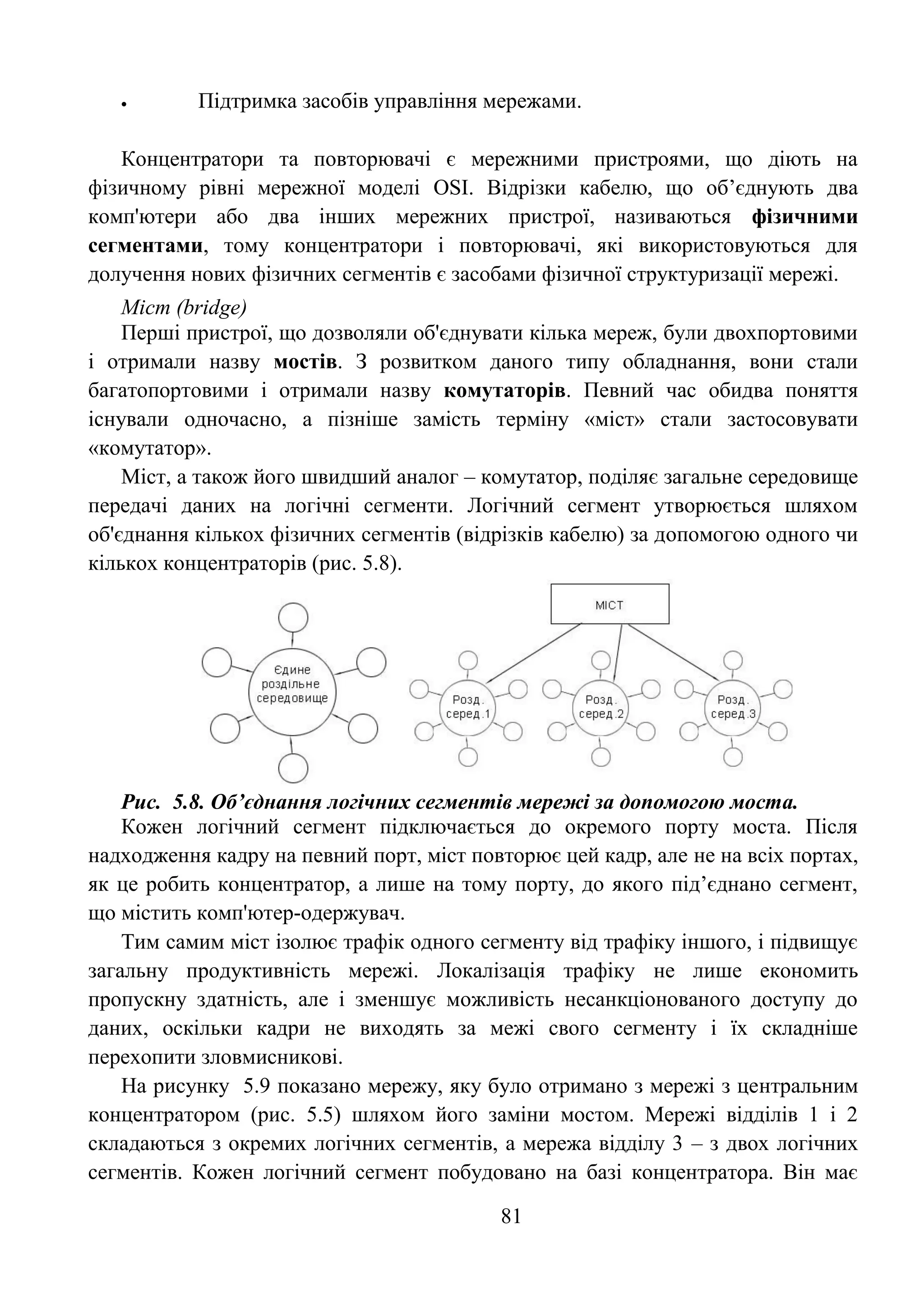 81
 Підтримка засобів управління мережами.
Концентратори та повторювачі є мережними пристроями, що діють на
фізичному рівні мережної моделі OSI. Відрізки кабелю, що об’єднують два
комп'ютери або два інших мережних пристрої, називаються фізичними
сегментами, тому концентратори і повторювачі, які використовуються для
долучення нових фізичних сегментів є засобами фізичної структуризації мережі.
Міст (bridge)
Перші пристрої, що дозволяли об'єднувати кілька мереж, були двохпортовими
і отримали назву мостів. З розвитком даного типу обладнання, вони стали
багатопортовими і отримали назву комутаторів. Певний час обидва поняття
існували одночасно, а пізніше замість терміну «міст» стали застосовувати
«комутатор».
Міст, а також його швидший аналог – комутатор, поділяє загальне середовище
передачі даних на логічні сегменти. Логічний сегмент утворюється шляхом
об'єднання кількох фізичних сегментів (відрізків кабелю) за допомогою одного чи
кількох концентраторів (рис. 5.8).
Рис. 5.8. Об’єднання логічних сегментів мережі за допомогою моста.
Кожен логічний сегмент підключається до окремого порту моста. Після
надходження кадру на певний порт, міст повторює цей кадр, але не на всіх портах,
як це робить концентратор, а лише на тому порту, до якого під’єднано сегмент,
що містить комп'ютер-одержувач.
Тим самим міст ізолює трафік одного сегменту від трафіку іншого, і підвищує
загальну продуктивність мережі. Локалізація трафіку не лише економить
пропускну здатність, але і зменшує можливість несанкціонованого доступу до
даних, оскільки кадри не виходять за межі свого сегменту і їх складніше
перехопити зловмисникові.
На рисунку 5.9 показано мережу, яку було отримано з мережі з центральним
концентратором (рис. 5.5) шляхом його заміни мостом. Мережі відділів 1 і 2
складаються з окремих логічних сегментів, а мережа відділу 3 – з двох логічних
сегментів. Кожен логічний сегмент побудовано на базі концентратора. Він має
 