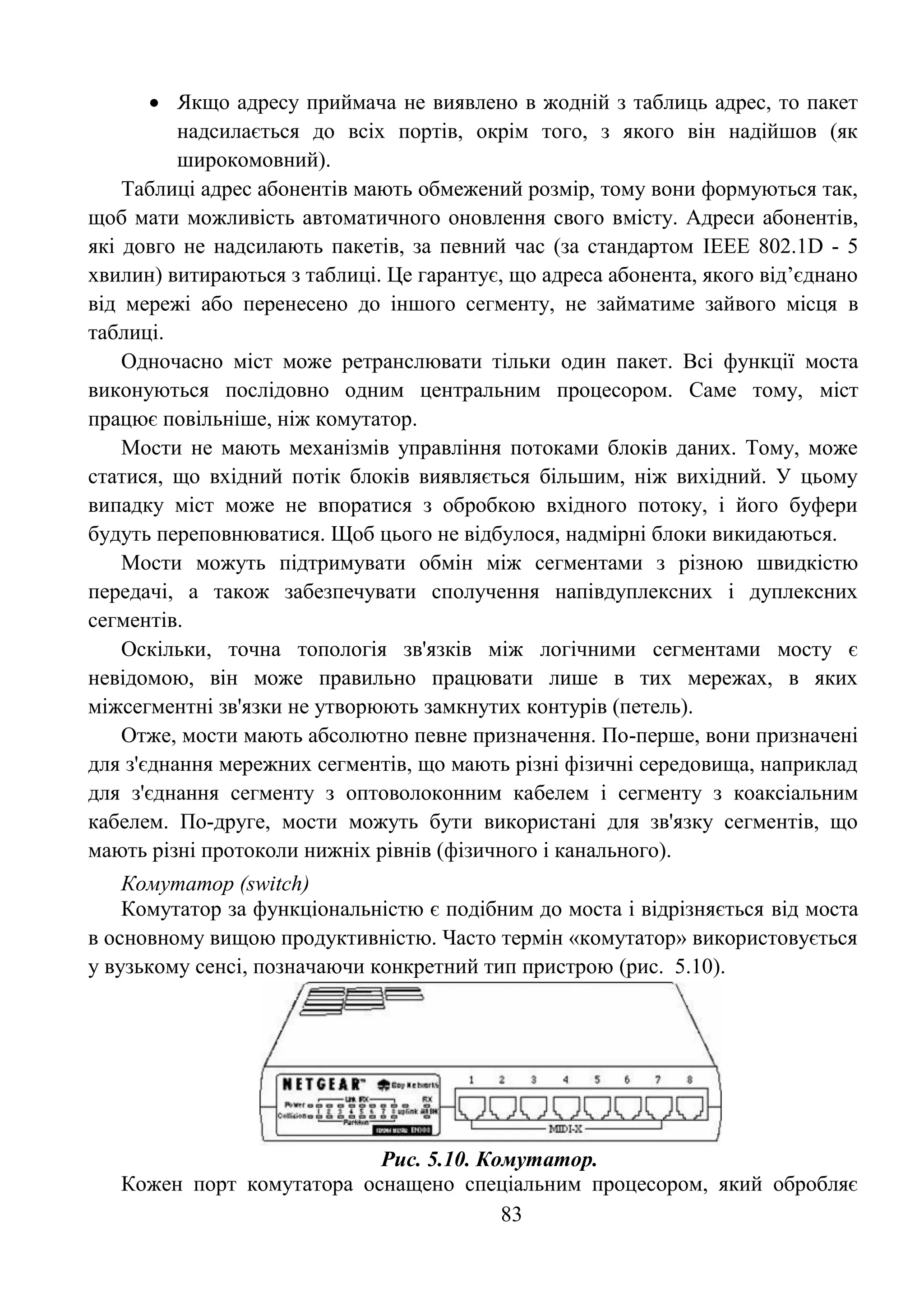 83
 Якщо адресу приймача не виявлено в жодній з таблиць адрес, то пакет
надсилається до всіх портів, окрім того, з якого він надійшов (як
широкомовний).
Таблиці адрес абонентів мають обмежений розмір, тому вони формуються так,
щоб мати можливість автоматичного оновлення свого вмісту. Адреси абонентів,
які довго не надсилають пакетів, за певний час (за стандартом IEEE 802.1D - 5
хвилин) витираються з таблиці. Це гарантує, що адреса абонента, якого від’єднано
від мережі або перенесено до іншого сегменту, не займатиме зайвого місця в
таблиці.
Одночасно міст може ретранслювати тільки один пакет. Всі функції моста
виконуються послідовно одним центральним процесором. Саме тому, міст
працює повільніше, ніж комутатор.
Мости не мають механізмів управління потоками блоків даних. Тому, може
статися, що вхідний потік блоків виявляється більшим, ніж вихідний. У цьому
випадку міст може не впоратися з обробкою вхідного потоку, і його буфери
будуть переповнюватися. Щоб цього не відбулося, надмірні блоки викидаються.
Мости можуть підтримувати обмін між сегментами з різною швидкістю
передачі, а також забезпечувати сполучення напівдуплексних і дуплексних
сегментів.
Оскільки, точна топологія зв'язків між логічними сегментами мосту є
невідомою, він може правильно працювати лише в тих мережах, в яких
міжсегментні зв'язки не утворюють замкнутих контурів (петель).
Отже, мости мають абсолютно певне призначення. По-перше, вони призначені
для з'єднання мережних сегментів, що мають різні фізичні середовища, наприклад
для з'єднання сегменту з оптоволоконним кабелем і сегменту з коаксіальним
кабелем. По-друге, мости можуть бути використані для зв'язку сегментів, що
мають різні протоколи нижніх рівнів (фізичного і канального).
Комутатор (switch)
Комутатор за функціональністю є подібним до моста і відрізняється від моста
в основному вищою продуктивністю. Часто термін «комутатор» використовується
у вузькому сенсі, позначаючи конкретний тип пристрою (рис. 5.10).
Рис. 5.10. Комутатор.
Кожен порт комутатора оснащено спеціальним процесором, який обробляє
 