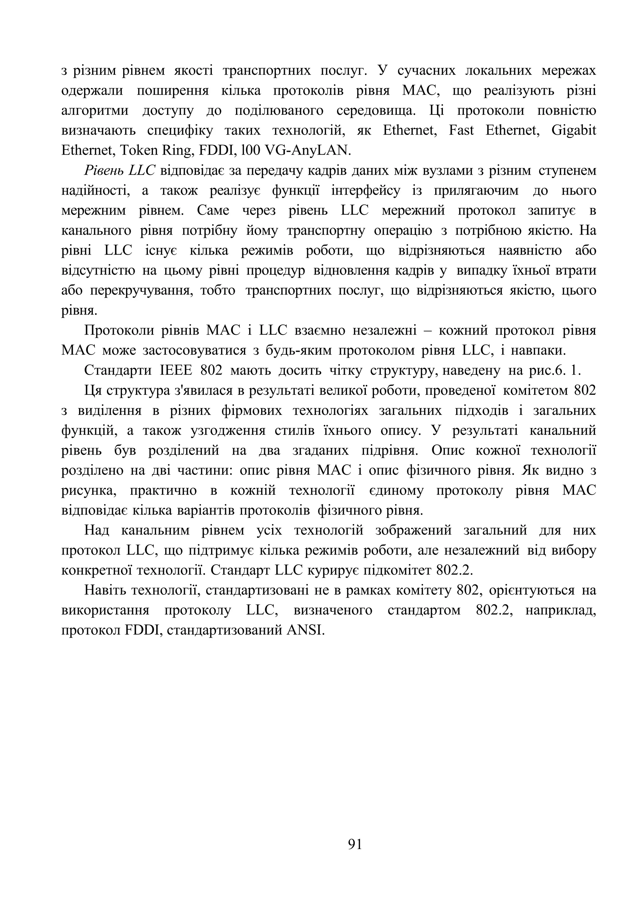 91
з різним рівнем якості транспортних послуг. У сучасних локальних мережах
одержали поширення кілька протоколів рівня MAC, що реалізують різні
алгоритми доступу до поділюваного середовища. Ці протоколи повністю
визначають специфіку таких технологій, як Ethernet, Fast Ethernet, Gigabit
Ethernet, Token Ring, FDDI, l00 VG-AnyLAN.
Рівень LLC відповідає за передачу кадрів даних між вузлами з різним ступенем
надійності, а також реалізує функції інтерфейсу із прилягаючим до нього
мережним рівнем. Саме через рівень LLC мережний протокол запитує в
канального рівня потрібну йому транспортну операцію з потрібною якістю. На
рівні LLC існує кілька режимів роботи, що відрізняються наявністю або
відсутністю на цьому рівні процедур відновлення кадрів у випадку їхньої втрати
або перекручування, тобто транспортних послуг, що відрізняються якістю, цього
рівня.
Протоколи рівнів MAC і LLC взаємно незалежні – кожний протокол рівня
MAC може застосовуватися з будь-яким протоколом рівня LLC, і навпаки.
Стандарти IEEE 802 мають досить чітку структуру, наведену на рис.6. 1.
Ця структура з'явилася в результаті великої роботи, проведеної комітетом 802
з виділення в різних фірмових технологіях загальних підходів і загальних
функцій, а також узгодження стилів їхнього опису. У результаті канальний
рівень був розділений на два згаданих підрівня. Опис кожної технології
розділено на дві частини: опис рівня MAC і опис фізичного рівня. Як видно з
рисунка, практично в кожній технології єдиному протоколу рівня MAC
відповідає кілька варіантів протоколів фізичного рівня.
Над канальним рівнем усіх технологій зображений загальний для них
протокол LLC, що підтримує кілька режимів роботи, але незалежний від вибору
конкретної технології. Стандарт LLC курирує підкомітет 802.2.
Навіть технології, стандартизовані не в рамках комітету 802, орієнтуються на
використання протоколу LLC, визначеного стандартом 802.2, наприклад,
протокол FDDI, стандартизований ANSI.
 