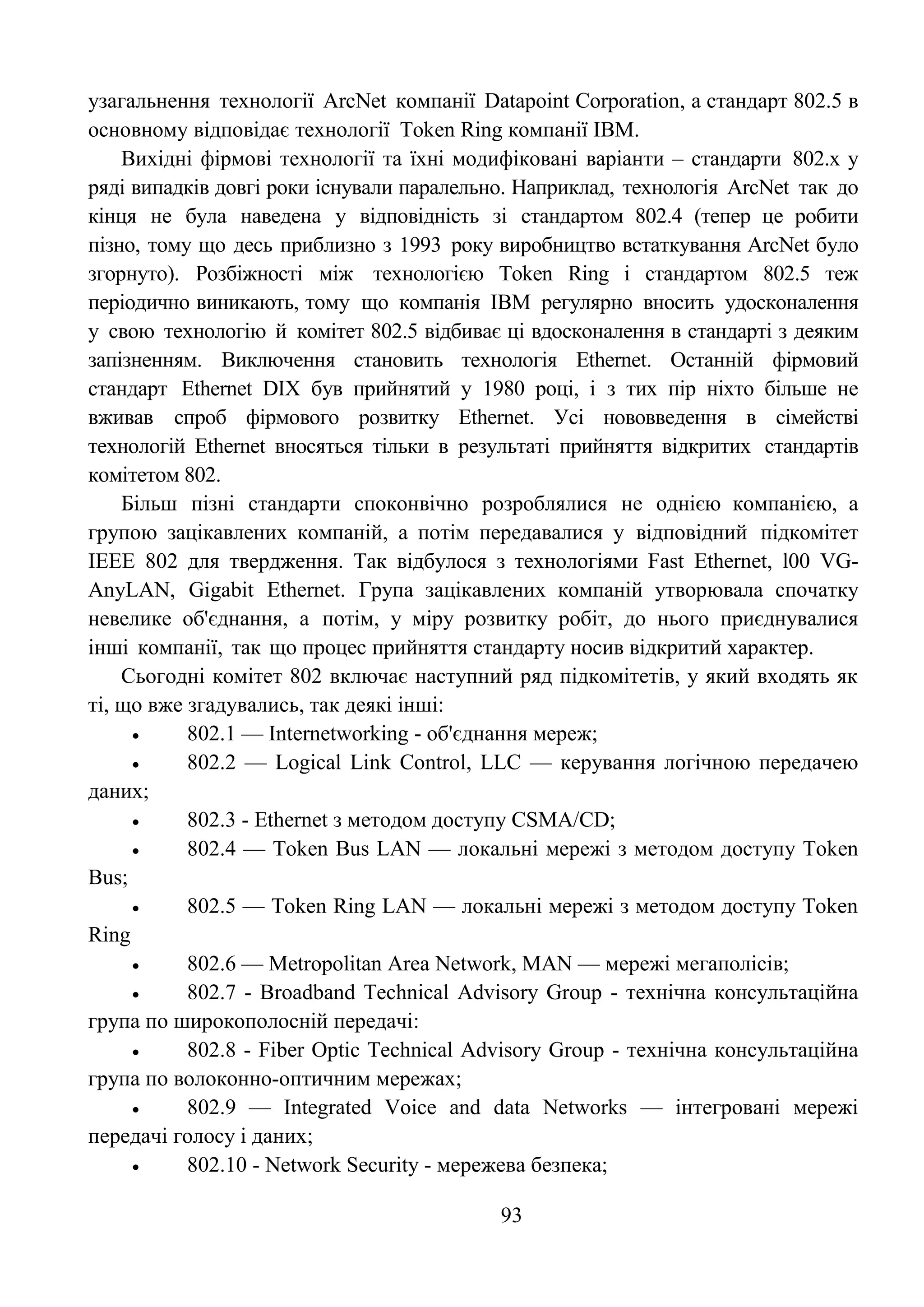 93
узагальнення технології ArcNet компанії Datapoint Corporation, а стандарт 802.5 в
основному відповідає технології Token Ring компанії IBM.
Вихідні фірмові технології та їхні модифіковані варіанти – стандарти 802.х у
ряді випадків довгі роки існували паралельно. Наприклад, технологія ArcNet так до
кінця не була наведена у відповідність зі стандартом 802.4 (тепер це робити
пізно, тому що десь приблизно з 1993 року виробництво встаткування ArcNet було
згорнуто). Розбіжності між технологією Token Ring і стандартом 802.5 теж
періодично виникають, тому що компанія IBM регулярно вносить удосконалення
у свою технологію й комітет 802.5 відбиває ці вдосконалення в стандарті з деяким
запізненням. Виключення становить технологія Ethernet. Останній фірмовий
стандарт Ethernet DIX був прийнятий у 1980 році, і з тих пір ніхто більше не
вживав спроб фірмового розвитку Ethernet. Усі нововведення в сімействі
технологій Ethernet вносяться тільки в результаті прийняття відкритих стандартів
комітетом 802.
Більш пізні стандарти споконвічно розроблялися не однією компанією, а
групою зацікавлених компаній, а потім передавалися у відповідний підкомітет
IEEE 802 для твердження. Так відбулося з технологіями Fast Ethernet, l00 VG-
AnyLAN, Gigabit Ethernet. Група зацікавлених компаній утворювала спочатку
невелике об'єднання, а потім, у міру розвитку робіт, до нього приєднувалися
інші компанії, так що процес прийняття стандарту носив відкритий характер.
Сьогодні комітет 802 включає наступний ряд підкомітетів, у який входять як
ті, що вже згадувались, так деякі інші:
 802.1 — Internetworking - об'єднання мереж;
 802.2 — Logical Link Control, LLC — керування логічною передачею
даних;
 802.3 - Ethernet з методом доступу CSMA/CD;
 802.4 — Token Bus LAN — локальні мережі з методом доступу Token
Bus;
 802.5 — Token Ring LAN — локальні мережі з методом доступу Token
Ring
 802.6 — Metropolitan Area Network, MAN — мережі мегаполісів;
 802.7 - Broadband Technical Advisory Group - технічна консультаційна
група по широкополосній передачі:
 802.8 - Fiber Optic Technical Advisory Group - технічна консультаційна
група по волоконно-оптичним мережах;
 802.9 — Integrated Voice and data Networks — інтегровані мережі
передачі голосу і даних;
 802.10 - Network Security - мережева безпека;
 