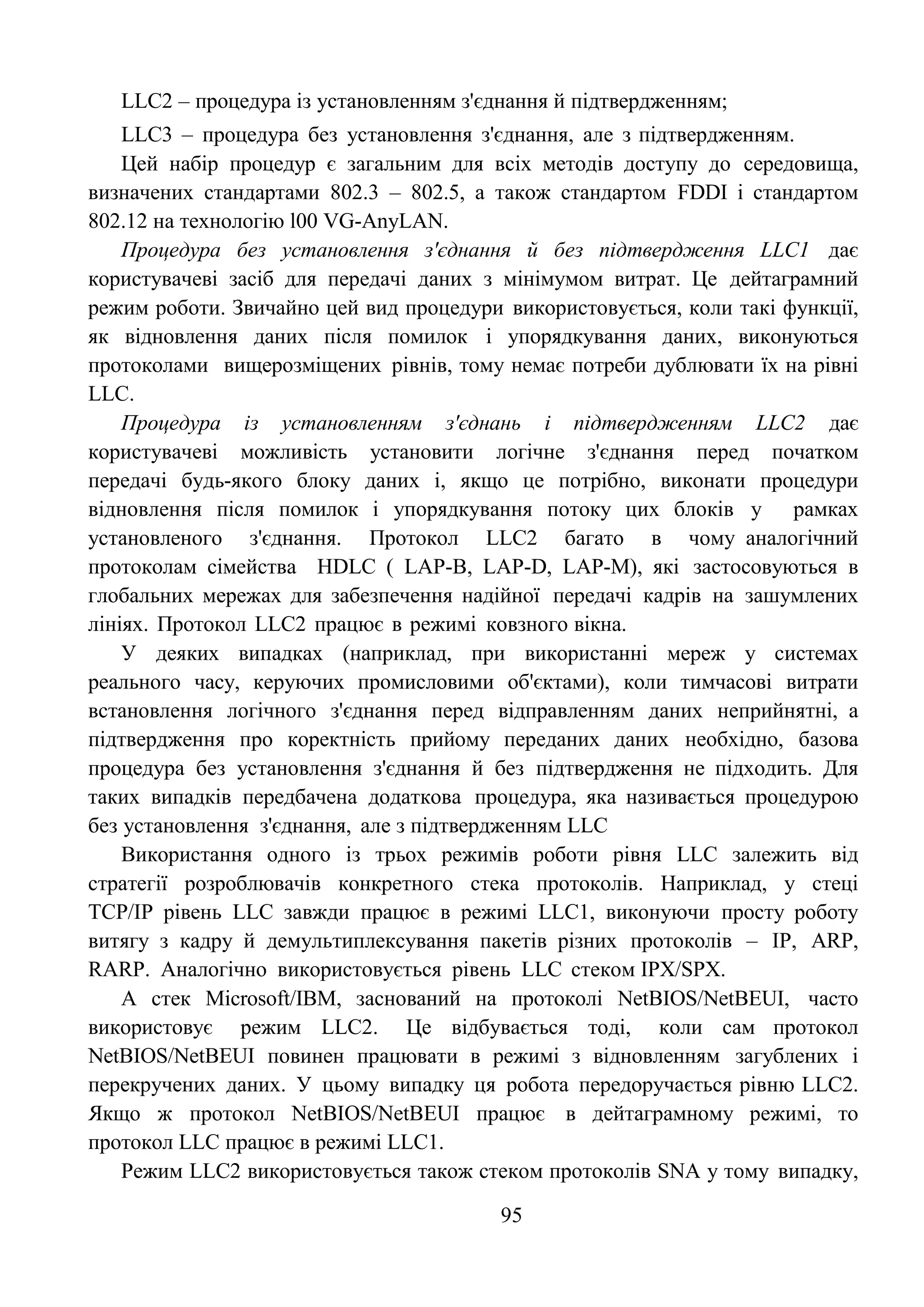 95
LLC2 – процедура із установленням з'єднання й підтвердженням;
LLC3 – процедура без установлення з'єднання, але з підтвердженням.
Цей набір процедур є загальним для всіх методів доступу до середовища,
визначених стандартами 802.3 – 802.5, а також стандартом FDDI і стандартом
802.12 на технологію l00 VG-AnyLAN.
Процедура без установлення з'єднання й без підтвердження LLC1 дає
користувачеві засіб для передачі даних з мінімумом витрат. Це дейтаграмний
режим роботи. Звичайно цей вид процедури використовується, коли такі функції,
як відновлення даних після помилок і упорядкування даних, виконуються
протоколами вищерозміщених рівнів, тому немає потреби дублювати їх на рівні
LLC.
Процедура із установленням з'єднань і підтвердженням LLC2 дає
користувачеві можливість установити логічне з'єднання перед початком
передачі будь-якого блоку даних і, якщо це потрібно, виконати процедури
відновлення після помилок і упорядкування потоку цих блоків у рамках
установленого з'єднання. Протокол LLC2 багато в чому аналогічний
протоколам сімейства HDLC ( LAP-B, LAP-D, LAP-M), які застосовуються в
глобальних мережах для забезпечення надійної передачі кадрів на зашумлених
лініях. Протокол LLC2 працює в режимі ковзного вікна.
У деяких випадках (наприклад, при використанні мереж у системах
реального часу, керуючих промисловими об'єктами), коли тимчасові витрати
встановлення логічного з'єднання перед відправленням даних неприйнятні, а
підтвердження про коректність прийому переданих даних необхідно, базова
процедура без установлення з'єднання й без підтвердження не підходить. Для
таких випадків передбачена додаткова процедура, яка називається процедурою
без установлення з'єднання, але з підтвердженням LLC
Використання одного із трьох режимів роботи рівня LLC залежить від
стратегії розроблювачів конкретного стека протоколів. Наприклад, у стеці
TCP/IP рівень LLC завжди працює в режимі LLC1, виконуючи просту роботу
витягу з кадру й демультиплексування пакетів різних протоколів – IP, ARP,
RARP. Аналогічно використовується рівень LLC стеком IPX/SPX.
А стек Microsoft/IBM, заснований на протоколі NetBIOS/NetBEUI, часто
використовує режим LLC2. Це відбувається тоді, коли сам протокол
NetBIOS/NetBEUI повинен працювати в режимі з відновленням загублених і
перекручених даних. У цьому випадку ця робота передоручається рівню LLC2.
Якщо ж протокол NetBIOS/NetBEUI працює в дейтаграмному режимі, то
протокол LLC працює в режимі LLC1.
Режим LLC2 використовується також стеком протоколів SNA у тому випадку,
 