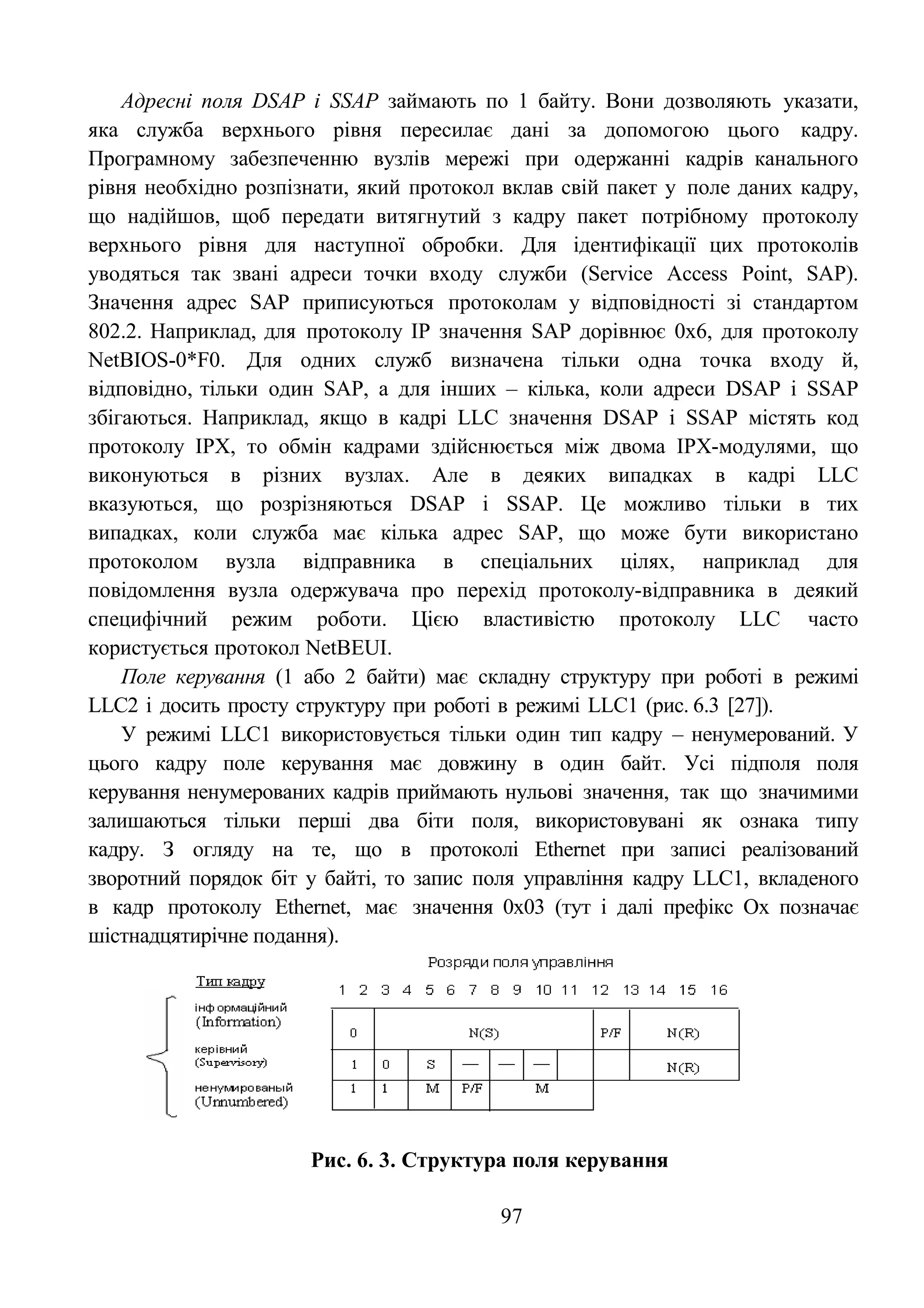 97
Адресні поля DSAP і SSAP займають по 1 байту. Вони дозволяють указати,
яка служба верхнього рівня пересилає дані за допомогою цього кадру.
Програмному забезпеченню вузлів мережі при одержанні кадрів канального
рівня необхідно розпізнати, який протокол вклав свій пакет у поле даних кадру,
що надійшов, щоб передати витягнутий з кадру пакет потрібному протоколу
верхнього рівня для наступної обробки. Для ідентифікації цих протоколів
уводяться так звані адреси точки входу служби (Service Access Point, SAP).
Значення адрес SAP приписуються протоколам у відповідності зі стандартом
802.2. Наприклад, для протоколу IP значення SAP дорівнює 0х6, для протоколу
NetBIOS-0*F0. Для одних служб визначена тільки одна точка входу й,
відповідно, тільки один SAP, а для інших – кілька, коли адреси DSAP і SSAP
збігаються. Наприклад, якщо в кадрі LLC значення DSAP і SSAP містять код
протоколу IPX, то обмін кадрами здійснюється між двома IPX-модулями, що
виконуються в різних вузлах. Але в деяких випадках в кадрі LLC
вказуються, що розрізняються DSAP і SSAP. Це можливо тільки в тих
випадках, коли служба має кілька адрес SAP, що може бути використано
протоколом вузла відправника в спеціальних цілях, наприклад для
повідомлення вузла одержувача про перехід протоколу-відправника в деякий
специфічний режим роботи. Цією властивістю протоколу LLC часто
користується протокол NetBEUI.
Поле керування (1 або 2 байти) має складну структуру при роботі в режимі
LLC2 і досить просту структуру при роботі в режимі LLC1 (рис. 6.3 [27]).
У режимі LLC1 використовується тільки один тип кадру – ненумерований. У
цього кадру поле керування має довжину в один байт. Усі підполя поля
керування ненумерованих кадрів приймають нульові значення, так що значимими
залишаються тільки перші два біти поля, використовувані як ознака типу
кадру. З огляду на те, що в протоколі Ethernet при записі реалізований
зворотний порядок біт у байті, то запис поля управління кадру LLC1, вкладеного
в кадр протоколу Ethernet, має значення 0х03 (тут і далі префікс Ох позначає
шістнадцятирічне подання).
Рис. 6. 3. Структура поля керування
 