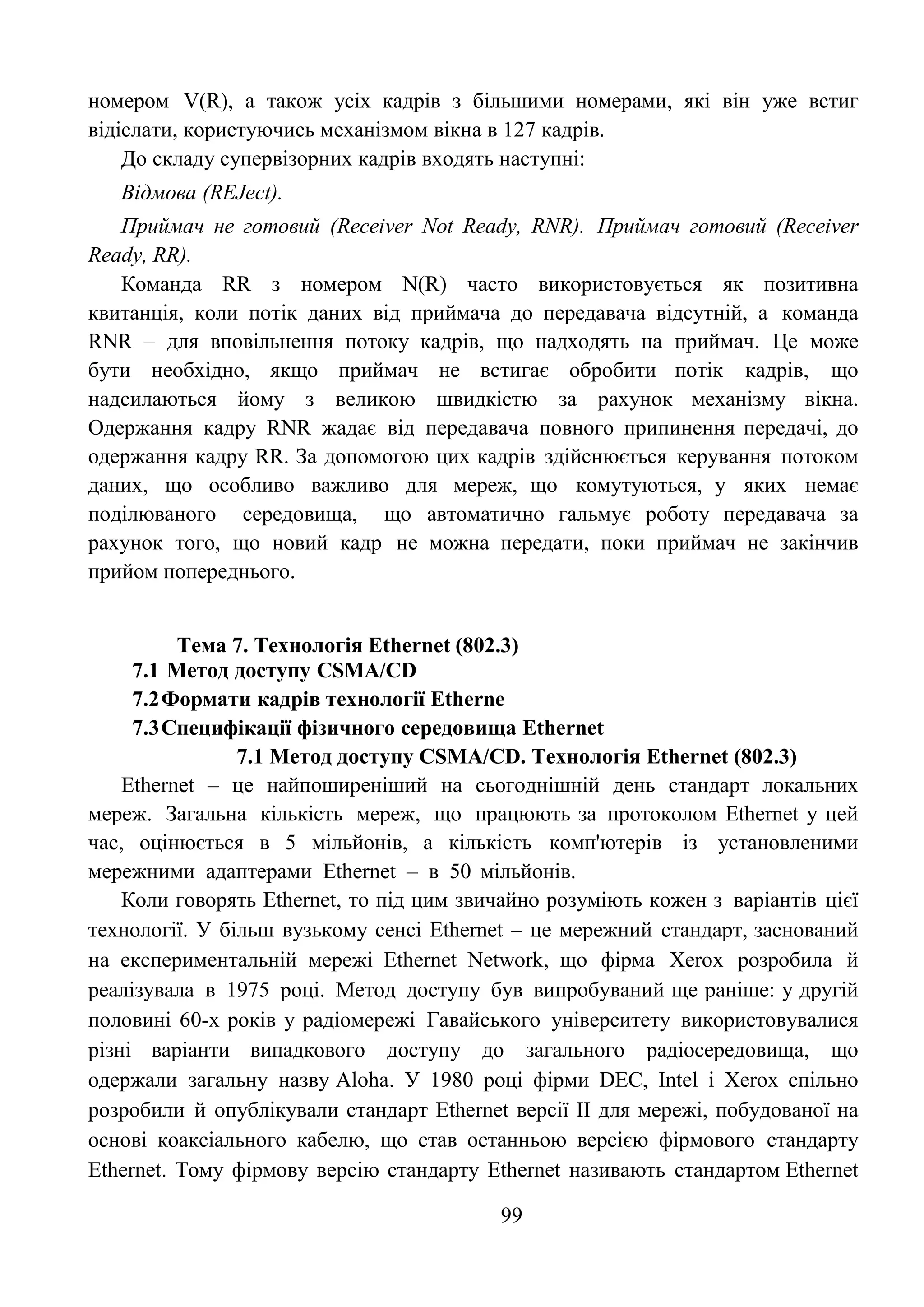 99
номером V(R), а також усіх кадрів з більшими номерами, які він уже встиг
відіслати, користуючись механізмом вікна в 127 кадрів.
До складу супервізорних кадрів входять наступні:
Відмова (REJect).
Приймач не готовий (Receiver Not Ready, RNR). Приймач готовий (Receiver
Ready, RR).
Команда RR з номером N(R) часто використовується як позитивна
квитанція, коли потік даних від приймача до передавача відсутній, а команда
RNR – для вповільнення потоку кадрів, що надходять на приймач. Це може
бути необхідно, якщо приймач не встигає обробити потік кадрів, що
надсилаються йому з великою швидкістю за рахунок механізму вікна.
Одержання кадру RNR жадає від передавача повного припинення передачі, до
одержання кадру RR. За допомогою цих кадрів здійснюється керування потоком
даних, що особливо важливо для мереж, що комутуються, у яких немає
поділюваного середовища, що автоматично гальмує роботу передавача за
рахунок того, що новий кадр не можна передати, поки приймач не закінчив
прийом попереднього.
Тема 7. Технологія Ethernet (802.3)
7.1 Метод доступу CSMA/CD
7.2Формати кадрів технології Etherne
7.3Специфікації фізичного середовища Ethernet
7.1 Метод доступу CSMA/CD. Технологія Ethernet (802.3)
Ethernet – це найпоширеніший на сьогоднішній день стандарт локальних
мереж. Загальна кількість мереж, що працюють за протоколом Ethernet у цей
час, оцінюється в 5 мільйонів, а кількість комп'ютерів із установленими
мережними адаптерами Ethernet – в 50 мільйонів.
Коли говорять Ethernet, то під цим звичайно розуміють кожен з варіантів цієї
технології. У більш вузькому сенсі Ethernet – це мережний стандарт, заснований
на експериментальній мережі Ethernet Network, що фірма Xerox розробила й
реалізувала в 1975 році. Метод доступу був випробуваний ще раніше: у другій
половині 60-х років у радіомережі Гавайського університету використовувалися
різні варіанти випадкового доступу до загального радіосередовища, що
одержали загальну назву Aloha. У 1980 році фірми DEC, Intel і Xerox спільно
розробили й опублікували стандарт Ethernet версії II для мережі, побудованої на
основі коаксіального кабелю, що став останньою версією фірмового стандарту
Ethernet. Тому фірмову версію стандарту Ethernet називають стандартом Ethernet
 