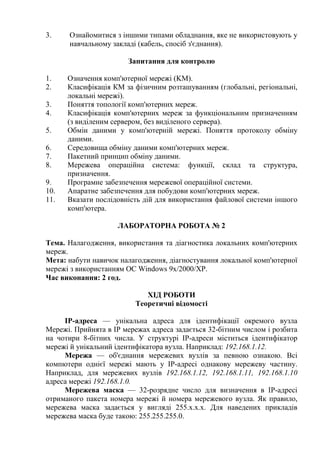 3. Ознайомитися з іншими типами обладнання, яке не використовують у
навчальному закладі (кабель, спосіб з'єднання).
Запитання для контролю
1. Означення комп'ютерної мережі (KM).
2. Класифікація КМ за фізичним розташуванням (глобальні, регіональні,
локальні мережі).
3. Поняття топології комп'ютерних мереж.
4. Класифікація комп'ютерних мереж за функціональним призначенням
(з виділеним сервером, без виділеного сервера).
5. Обмін даними у комп'ютерній мережі. Поняття протоколу обміну
даними.
6. Середовища обміну даними комп'ютерних мереж.
7. Пакетний принцип обміну даними.
8. Мережева операційна система: функції, склад та структура,
призначення.
9. Програмне забезпечення мережевої операційної системи.
10. Апаратне забезпечення для побудови комп'ютерних мереж.
11. Вказати послідовність дій для використання файлової системи іншого
комп'ютера.
ЛАБОРАТОРНА РОБОТА № 2
Тема. Налагодження, використання та діагностика локальних комп'ютерних
мереж.
Мета: набути навичок налагодження, діагностування локальної комп'ютерної
мережі з використанням ОС Windows 9x/2000/XP.
Час виконання: 2 год.
ХІД РОБОТИ
Теоретичні відомості
IP-адреса — унікальна адреса для ідентифікації окремого вузла
Мережі. Прийнята в IP мережах адреса задається 32-бітним числом і розбита
на чотири 8-бітних числа. У структурі ІР-адреси міститься ідентифікатор
мережі й унікальний ідентифікатора вузла. Наприклад: 192.168.1.12.
Мережа — об'єднання мережевих вузлів за певною ознакою. Всі
компютери однієї мережі мають у IP-адресі однакову мережеву частину.
Наприклад, для мережевих вузлів 192.168.1.12, 192.168.1.11, 192.168.1.10
адреса мережі 192.168.1.0.
Мережева маска — 32-розрядне число для визначення в IP-адресі
отриманого пакета номера мережі й номера мережевого вузла. Як правило,
мережева маска задається у вигляді 255.х.х.х. Для наведених прикладів
мережева маска буде такою: 255.255.255.0.
 