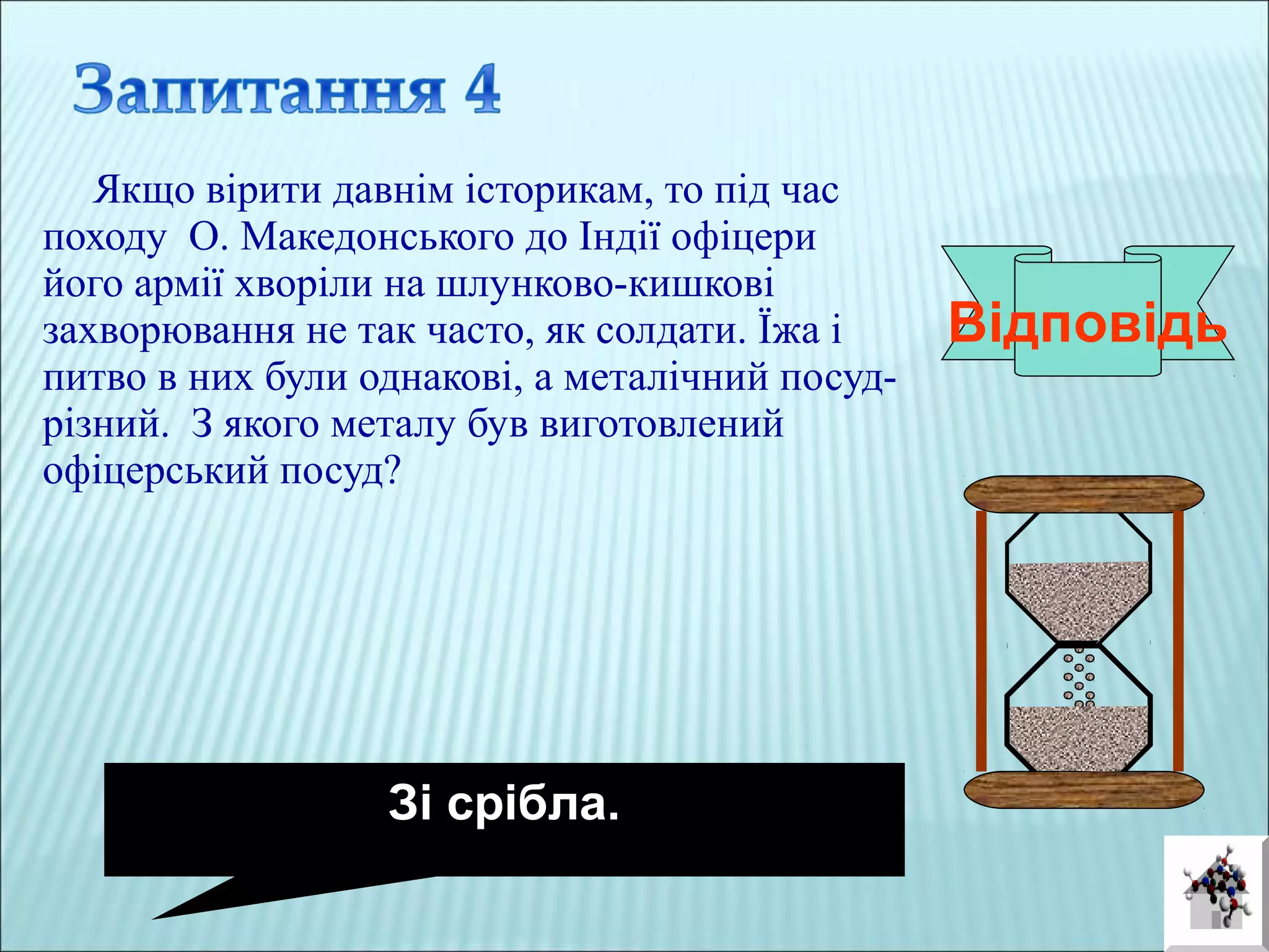 Якщо вірити давнім історикам, то під час
походу О. Македонського до Індії офіцери
його армії хворіли на шлунково-кишкові
захворювання не так часто, як солдати. Їжа і
питво в них були однакові, а металічний посуд-
різний. З якого металу був виготовлений
офіцерський посуд?
Відповідь
Зі срібла.
 