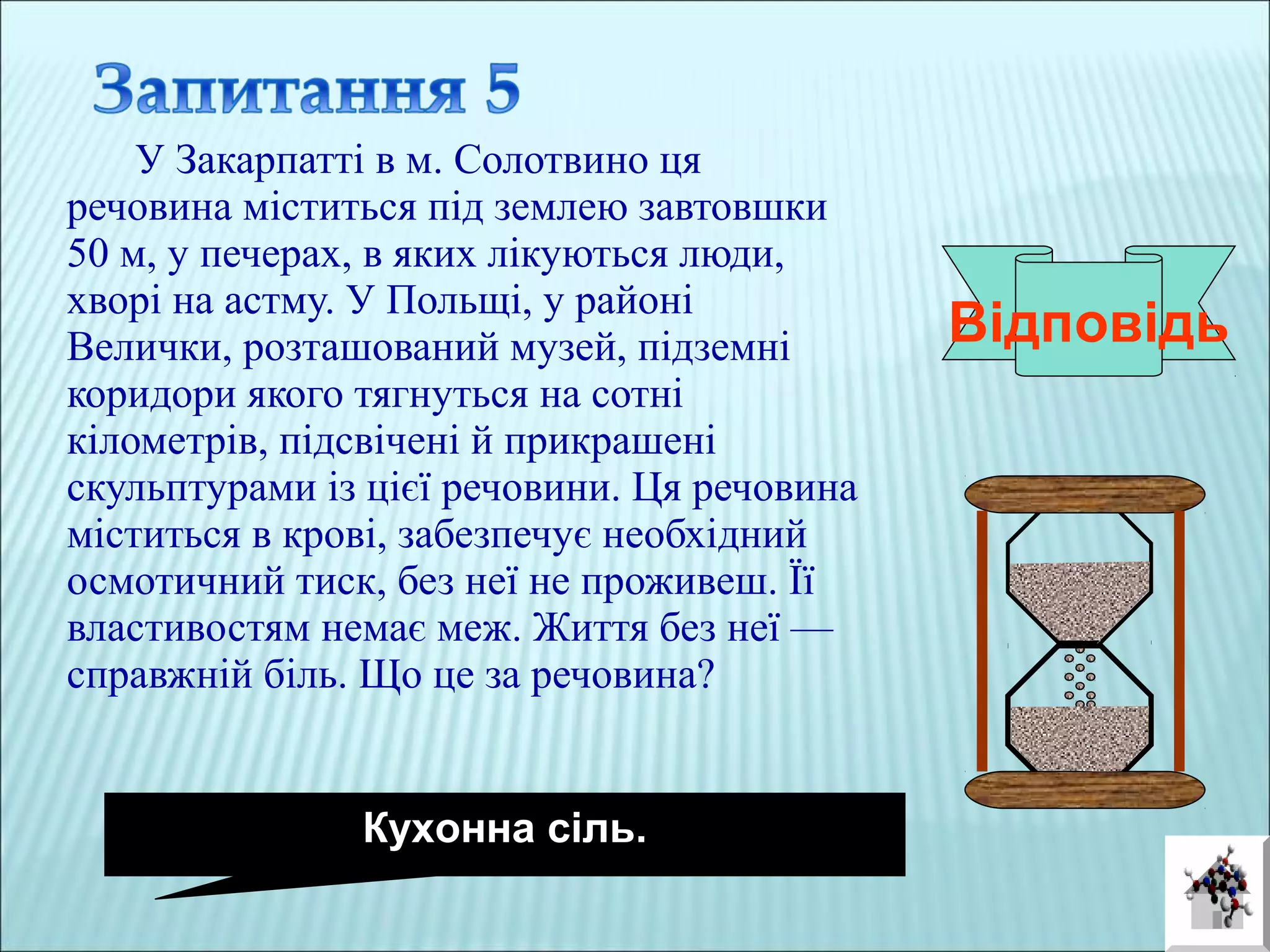 У Закарпатті в м. Солотвино ця
речовина міститься під землею завтовшки
50 м, у печерах, в яких лікуються люди,
хворі на астму. У Польщі, у районі
Велички, розташований музей, підземні
коридори якого тягнуться на сотні
кілометрів, підсвічені й прикрашені
скульптурами із цієї речовини. Ця речовина
міститься в крові, забезпечує необхідний
осмотичний тиск, без неї не проживеш. Її
властивостям немає меж. Життя без неї —
справжній біль. Що це за речовина?
Відповідь
Кухонна сіль.
 