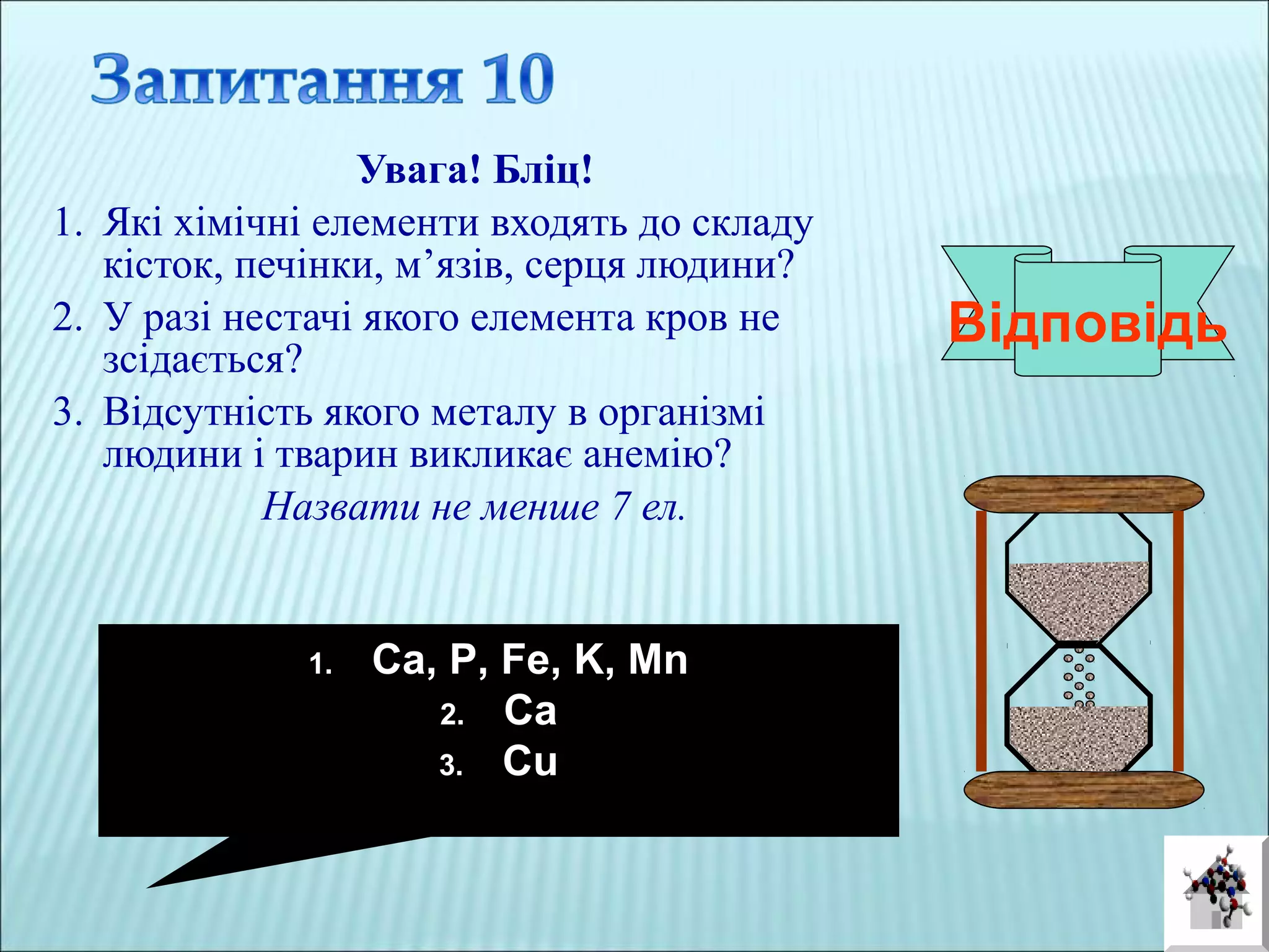 Увага! Бліц!
1. Які хімічні елементи входять до складу
кісток, печінки, м’язів, серця людини?
2. У разі нестачі якого елемента кров не
зсідається?
3. Відсутність якого металу в організмі
людини і тварин викликає анемію?
Назвати не менше 7 ел.
Відповідь
1. Ca, P, Fe, K, Mn
2. Ca
3. Cu
 