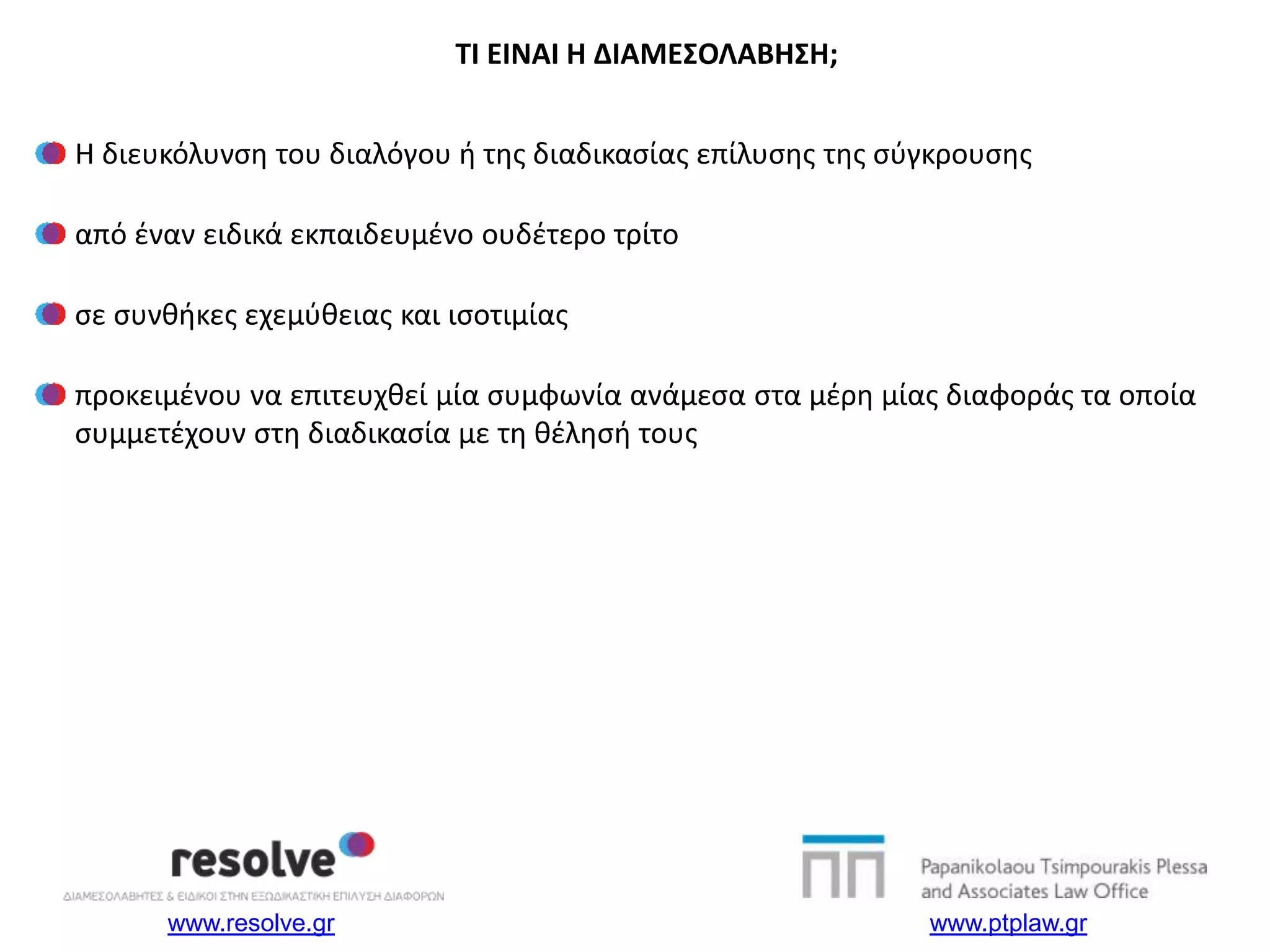www.resolve.gr www.ptplaw.gr
Η διευκόλυνση του διαλόγου ή της διαδικασίας επίλυσης της σύγκρουσης
από έναν ειδικά εκπαιδευμένο ουδέτερο τρίτο
σε συνθήκες εχεμύθειας και ισοτιμίας
προκειμένου να επιτευχθεί μία συμφωνία ανάμεσα στα μέρη μίας διαφοράς τα οποία
συμμετέχουν στη διαδικασία με τη θέλησή τους
TI EINAI H ΔΙΑΜΕΣΟΛΑΒΗΣΗ;
 