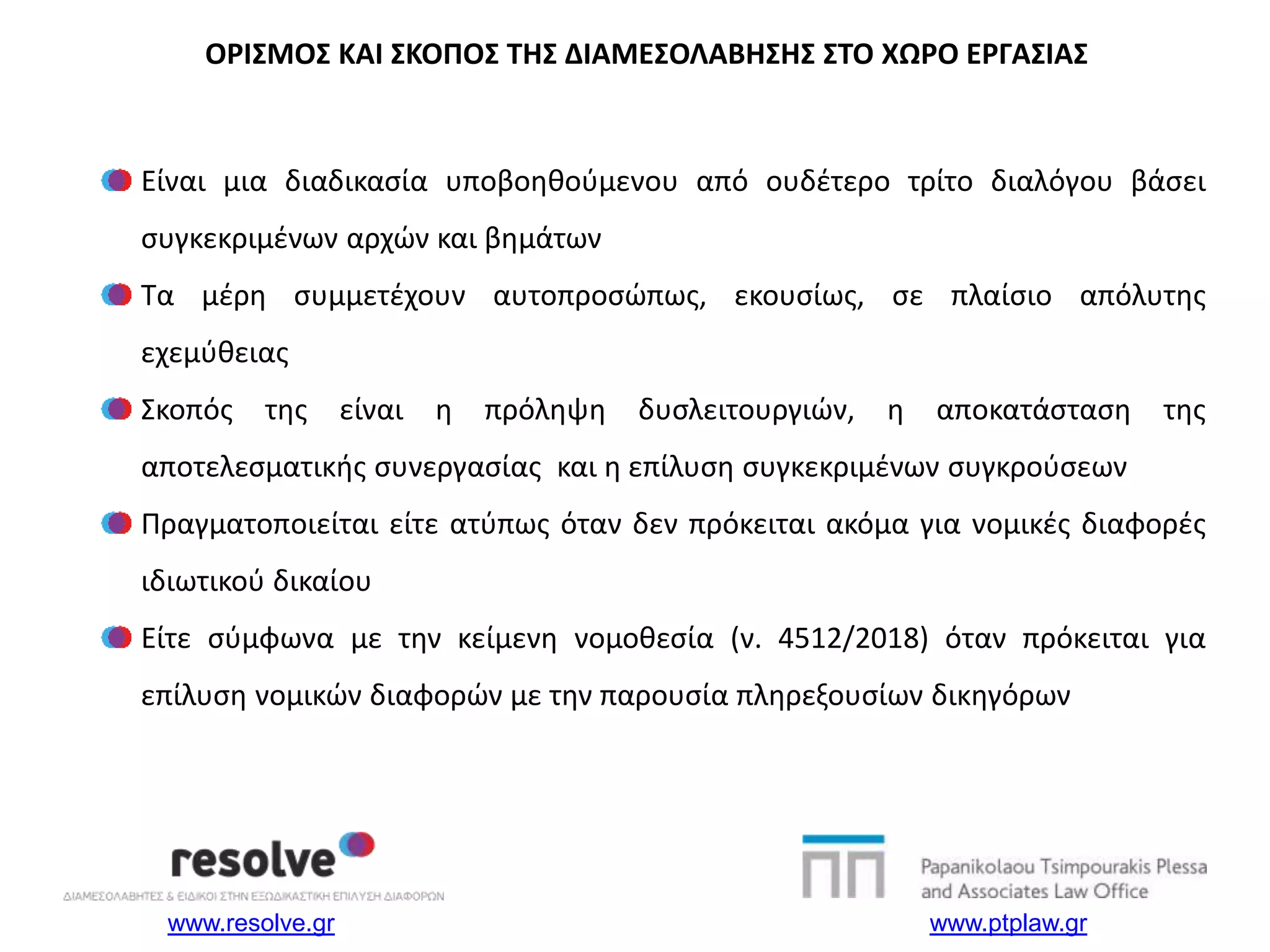 www.resolve.gr www.ptplaw.gr
Είναι μια διαδικασία υποβοηθούμενου από ουδέτερο τρίτο διαλόγου βάσει
συγκεκριμένων αρχών και βημάτων
Τα μέρη συμμετέχουν αυτοπροσώπως, εκουσίως, σε πλαίσιο απόλυτης
εχεμύθειας
Σκοπός της είναι η πρόληψη δυσλειτουργιών, η αποκατάσταση της
αποτελεσματικής συνεργασίας και η επίλυση συγκεκριμένων συγκρούσεων
Πραγματοποιείται είτε ατύπως όταν δεν πρόκειται ακόμα για νομικές διαφορές
ιδιωτικού δικαίου
Είτε σύμφωνα με την κείμενη νομοθεσία (ν. 4512/2018) όταν πρόκειται για
επίλυση νομικών διαφορών με την παρουσία πληρεξουσίων δικηγόρων
ΟΡΙΣΜΟΣ ΚΑΙ ΣΚΟΠΟΣ ΤΗΣ ΔΙΑΜΕΣΟΛΑΒΗΣΗΣ ΣΤΟ ΧΩΡΟ ΕΡΓΑΣΙΑΣ
 
