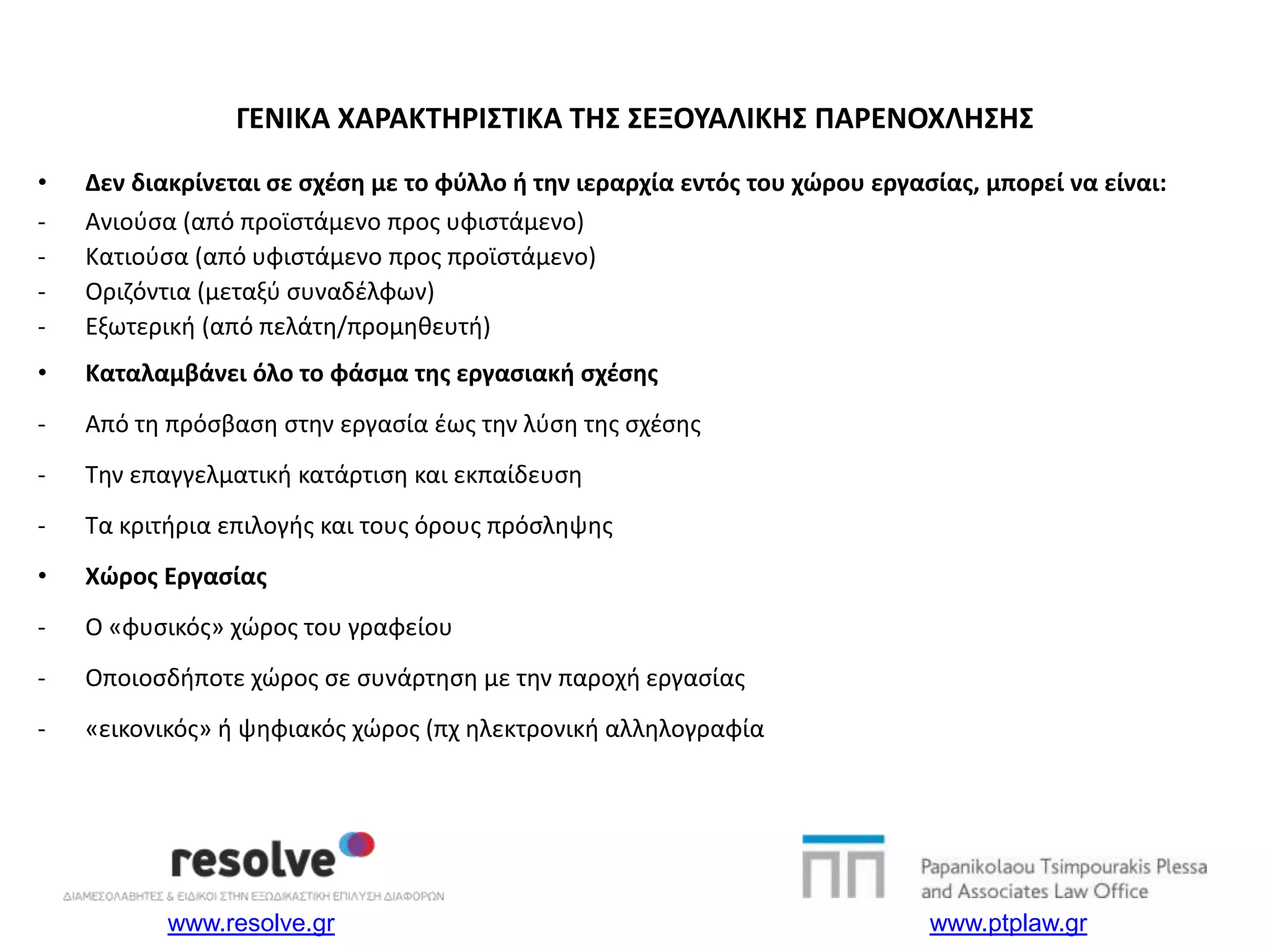 www.resolve.gr www.ptplaw.gr
ΓΕΝΙΚΑ ΧΑΡΑΚΤΗΡΙΣΤΙΚΑ ΤΗΣ ΣΕΞΟΥΑΛΙΚΗΣ ΠΑΡΕΝΟΧΛΗΣΗΣ
• Δεν διακρίνεται σε σχέση με το φύλλο ή την ιεραρχία εντός του χώρου εργασίας, μπορεί να είναι:
- Ανιούσα (από προϊστάμενο προς υφιστάμενο)
- Κατιούσα (από υφιστάμενο προς προϊστάμενο)
- Οριζόντια (μεταξύ συναδέλφων)
- Εξωτερική (από πελάτη/προμηθευτή)
• Καταλαμβάνει όλο το φάσμα της εργασιακή σχέσης
- Από τη πρόσβαση στην εργασία έως την λύση της σχέσης
- Την επαγγελματική κατάρτιση και εκπαίδευση
- Τα κριτήρια επιλογής και τους όρους πρόσληψης
• Χώρος Εργασίας
- Ο «φυσικός» χώρος του γραφείου
- Οποιοσδήποτε χώρος σε συνάρτηση με την παροχή εργασίας
- «εικονικός» ή ψηφιακός χώρος (πχ ηλεκτρονική αλληλογραφία
 