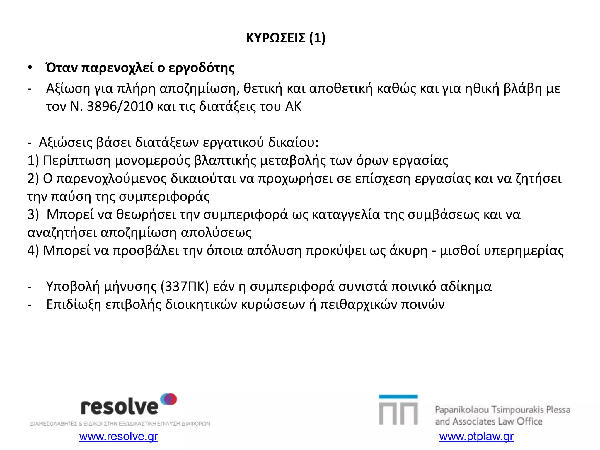 www.resolve.gr www.ptplaw.gr
• Όταν παρενοχλεί ο εργοδότης
- Αξίωση για πλήρη αποζημίωση, θετική και αποθετική καθώς και για ηθική βλάβη με
τον Ν. 3896/2010 και τις διατάξεις του ΑΚ
- Αξιώσεις βάσει διατάξεων εργατικού δικαίου:
1) Περίπτωση μονομερούς βλαπτικής μεταβολής των όρων εργασίας
2) Ο παρενοχλούμενος δικαιούται να προχωρήσει σε επίσχεση εργασίας και να ζητήσει
την παύση της συμπεριφοράς
3) Μπορεί να θεωρήσει την συμπεριφορά ως καταγγελία της συμβάσεως και να
αναζητήσει αποζημίωση απολύσεως
4) Μπορεί να προσβάλει την όποια απόλυση προκύψει ως άκυρη - μισθοί υπερημερίας
- Υποβολή μήνυσης (337ΠΚ) εάν η συμπεριφορά συνιστά ποινικό αδίκημα
- Επιδίωξη επιβολής διοικητικών κυρώσεων ή πειθαρχικών ποινών
ΚΥΡΩΣΕΙΣ (1)
 
