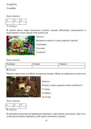 10
2) циркУль
3) малИна
Бланк ответа:
1 2 3
7. Стимул:
В лесной школе звери выполняли сложное задание. Некоторые затрудняются в
выполнении и очень просят тебя помочь им.
Задание:
Выпиши из каждого слова ударный гласный:
1) ромашка
2) солнце
3) самолет
Бланк ответа:
Ромашка Солнце Самолет
8.Стимул:
Медведь приготовилдля Маши интересноезадание. Маша не справляется, помоги ей.
Задание:
В каких словах ударение падает на букву о?
1) торты
2) орбита
3) столяр
Бланк ответа:
1 2 3
9. Стимул:
В тридевятом королевствепрекрасную принцессу заколдовала злая ведьма. Для того,
чтобы расколдовать принцессу тебе нужно выполнить задание.
 