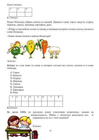 13
Бланк ответа:
1 2 3
4. Стимул
Решил Помидор собрать войско из овощей. Пришли к нему горох, капуста, огурец,
морковь, свекла, луковица, картофель, репа
- Я беру в своевойско только те овощи, в названии которыхстолько слогов, сколько в
слове Помидор.
- Какие овощи попали в войско Помидора?
Задание:
Выбери из слов ниже те слова, в которых столько же слогов, сколько и в слове
помидор.
1) Горох
2) Капуста
3) Огурец
4) Морковь
5) Свекла
6) Луковица
7) Картофель
8) Репа
1 2 3 4 5 6 7 8
5.Стимул:
Во время КВНа по русскому языку участникам встретилось задание на
внимательность. Ребята с лёгкостью выполнили его. А
справишься ли ты с этим заданием?
Задание:
 