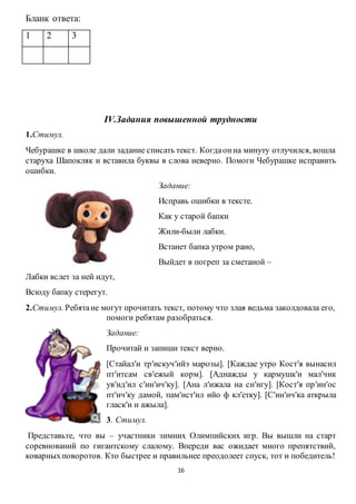 16
Бланк ответа:
1 2 3
IV.Задания повышенной трудности
1.Стимул.
Чебурашке в школе дали задание списать текст. Когдаонна минуту отлучился, вошла
старуха Шапокляк и вставила буквы в слова неверно. Помоги Чебурашке исправить
ошибки.
Задание:
Исправь ошибки в тексте.
Как у старой бапки
Жили-были лабки.
Встанет бапка утром рано,
Выйдет в погреп за сметаной –
Лабки вслет за ней идут,
Всюду бапку стерегут.
2.Стимул. Ребятане могут прочитать текст, потому что злая ведьма заколдовала его,
помоги ребятам разобраться.
Задание:
Прочитай и запиши текст верно.
[Стайалʹи трʹискучʹийэ марозы]. [Каждае утро Костʹя вынасил
птʹитсам свʹежый корм]. [Аднажды у кармушкʹи малʹчик
увʹидʹил сʹинʹичʹку]. [Ана лʹижала на снʹигу]. [Костʹя прʹинʹос
птʹичʹку дамой, памʹистʹил ийо ф клʹетку]. [Сʹинʹичʹка аткрыла
гласкʹи и ажыла].
3. Стимул.
Представьте, что вы – участники зимних Олимпийских игр. Вы вышли на старт
соревнований по гигантскому слалому. Впереди вас ожидает много препятствий,
коварныхповоротов. Кто быстрее и правильнее преодолеет спуск, тот и победитель!
 