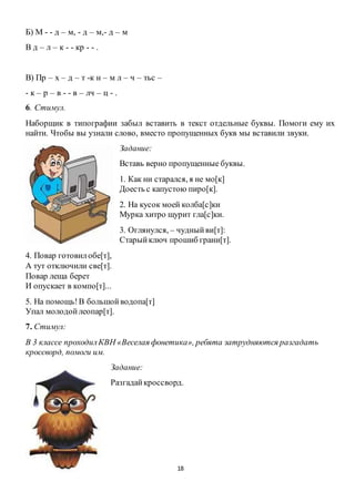 18
Б) М - - д – м, - д – м,- д – м
В д – л – к - - кр - - .
В) Пр – х – д – т -к н – м л – ч – тьс –
- к – р – в - - в – лч – ц - .
6. Стимул.
Наборщик в типографии забыл вставить в текст отдельные буквы. Помоги ему их
найти. Чтобы вы узнали слово, вместо пропущенных букв мы вставили звуки.
Задание:
Вставь верно пропущенные буквы.
1. Как ни старался, я не мо[к]
Доесть с капустою пиро[к].
2. На кусок моей колба[с]ки
Мурка хитро щурит гла[с]ки.
3. Оглянулся, – чудныйви[т]:
Старыйключ прошиб грани[т].
4. Повар готовилобе[т],
А тут отключили све[т].
Повар леща берет
И опускает в компо[т]...
5. На помощь!В большойводопа[т]
Упал молодойлеопар[т].
7. Стимул:
В 3 классе проходилКВН «Веселая фонетика», ребята затрудняются разгадать
кроссворд, помоги им.
Задание:
Разгадайкроссворд.
 