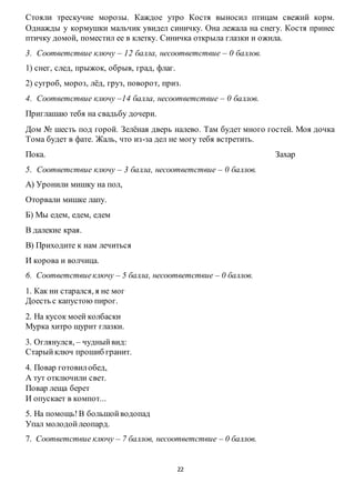 22
Стояли трескучие морозы. Каждое утро Костя выносил птицам свежий корм.
Однажды у кормушки мальчик увидел синичку. Она лежала на снегу. Костя принес
птичку домой, поместил ее в клетку. Синичка открыла глазки и ожила.
3. Соответствие ключу – 12 балла, несоответствие – 0 баллов.
1) снег, след, прыжок, обрыв, град, флаг.
2) сугроб, мороз, лёд, груз, поворот, приз.
4. Соответствие ключу –14 балла, несоответствие – 0 баллов.
Приглашаю тебя на свадьбу дочери.
Дом № шесть под горой. Зелёная дверь налево. Там будет много гостей. Моя дочка
Тома будет в фате. Жаль, что из-за дел не могу тебя встретить.
Пока. Захар
5. Соответствие ключу – 3 балла, несоответствие – 0 баллов.
А) Уронили мишку на пол,
Оторвали мишке лапу.
Б) Мы едем, едем, едем
В далекие края.
В) Приходите к нам лечиться
И корова и волчица.
6. Соответствиеключу – 5 балла, несоответствие – 0 баллов.
1. Как ни старался, я не мог
Доесть с капустою пирог.
2. На кусок моей колбаски
Мурка хитро щурит глазки.
3. Оглянулся, – чудныйвид:
Старый ключ прошиб гранит.
4. Повар готовилобед,
А тут отключили свет.
Повар леща берет
И опускает в компот...
5. На помощь!В большойводопад
Упал молодойлеопард.
7. Соответствие ключу – 7 баллов, несоответствие – 0 баллов.
 