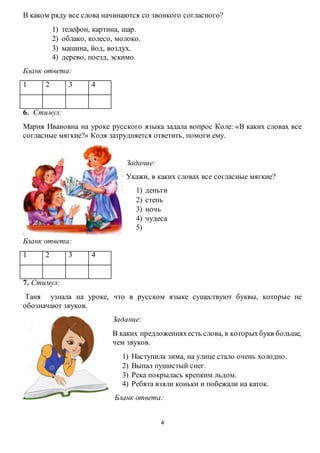 4
В каком ряду все слова начинаются со звонкого согласного?
1) телефон, картина, шар.
2) облако, колесо, молоко.
3) машина, йод, воздух.
4) дерево, поезд, эскимо.
Бланк ответа:
1 2 3 4
6. Стимул:
Мария Ивановна на уроке русского языка задала вопрос Коле: «В каких словах все
согласные мягкие?» Коля затрудняется ответить, помоги ему.
Задание:
Укажи, в каких словах все согласные мягкие?
1) деньги
2) степь
3) ночь
4) чудеса
5)
Бланк ответа:
1 2 3 4
7. Стимул:
Таня узнала на уроке, что в русском языке существуют буквы, которые не
обозначают звуков.
Задание:
В каких предложенияхесть слова, в которыхбукв больше,
чем звуков.
1) Наступила зима, на улице стало очень холодно.
2) Выпал пушистый снег.
3) Река покрылась крепким льдом.
4) Ребята взяли коньки и побежали на каток.
Бланк ответа:
 