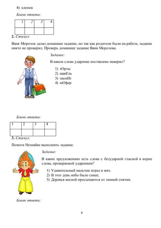 8
4) хлопок
Бланк ответа:
1 2 3 4
2. Стимул:
Ваня Морозов делал домашнее задание, но так как родители были на работе, задание
никто не проверил. Проверь домашнее задание Вани Морозова.
Задание:
В каком слове ударение поставлено неверно?
1) тОрты
2) щавЕль
3) звонИт
4) шОфер
Бланк ответа:
1 2 3 4
3. Стимул:
Помоги Незнайке выполнить задание.
Задание:
В каких предложениях есть слова с безударной гласной в корне
слова, проверяемой ударением?
1) Удивительный мальчик играл в мяч.
2) В этот день небо было синее.
3) Деревья весной просыпаются от зимней спячки.
Бланк ответа:
 