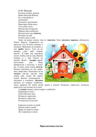 (Т.В. Мецлер)
В одном домике, дружок,
Живет Веселый Язычок,
Ох, и шустрый он
мальчишка
И немного шалунишка.
Приоткрыл Язык окно,
А на улице тепло.
Язычок наш потянулся,
Широко нам улыбнулся.
Распластался, как лопатка,
Полежал на губе
И опять ушел к себе.
Затем он решил попить чаю из чашечки. Поел вкусного варенья, облизнулся.
Решил Язычок отправиться на
прогулку. Сел на свою лошадку и
поскакал. Прискакал на полянку, а
там грибы растут. Стал он их
срывать: один гриб, второй,
третий... И вдруг ему навстречу
ползет змейка, она не злая, Язычок
поиграл и с ней. Скачет он
дальше. Видит - маляры красят
кисточками дом. Язык
превратился в кисточку и помог
им. А около дома стояли качели.
Язычок покачался на них вверх-
вниз, вверх-вниз. Посмотрел он на
часики: тик-так, тик-так, пора
домой тебе, чудак! По дороге
домой Язычок познакомился с
лягушкой и слоником. Лягушка
научила его широко улыбаться:
очень нравится ей тянуть ротик прямо к ушкам! Потянули, перестали, потянули,
перестали и ни сколько не устали!
А слоник показал, как он играет с хоботком:
Подражаю я слону -
Губы хоботком тяну.
Потянули, перестали,
Потянули, перестали
И нисколько не устали!
Скрылось солнце за горой,
Язычок пошел домой.
Дверь он запер на замок,
Лег в кроватку и умолк.
Приключения язычка
 