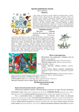 Артикуляционные сказки
(Н.А. Лукина)
Планета
- Дети, сейчас мы полетим в космос. Давайте подготовим ракету к полету:
почистим моторы (Артикуляционное упражнение «Почистим зубки», или
известные всем логопедам упражнения «Маляры», «Вкусное варенье»);
продуем турбины («Кто раньше загонит мяч?», «Фокус», «Музыкальный
пузырек»); проверим подготовку космонавтов (Упражнения из разных
комплексов). К полету готовы! Теперь - в космос! Выходим на орбиту
(Круговые движения вытянутых в трубочку губ и языка). Сделаем посадку на
этой планете (Артикуляционное упражнение - основа для постановки звука,
над автоматизацией которого будет идти работа на занятии). На нашей планете
живут слова со звуком [...] (Автоматизация звуков).
Ленивый котенок
Жил-был ленивый
котенок. Все время он лежал на
крылечке. (Упражнение
«лопаточка».) Отшлепала его как-то бабушка (пя-пя-пя): «Мышей не ловишь!»
Обиделся котенок и ушел в лес. Идет по тропинке, она то широкая, то узкая. (Язык
широкий-узкий.) То горочка, то низинка. (Язык вверх-вниз.) Вдруг увидел он забор.
(Упражнение «забор».) За забором был дом с окошками. («Трубочка-улыбка».) В
домике жил петушок. Стали они жить вместе. Котенок помог петушку сделать
ремонт — покрасил потолочек. («Маляр».) Каждое утро они чистили зубы.
(«Почистили зубки».) Котик исправил часы. (Язык вправо-влево.) Петушок смолол
зерно на мельнице. (Круговые движения языком.) Потом они пошли кататься на
качелях. (Язык вверх-вниз.) Хитрая лиса решила украсть петушка. Стала она
прыгать через забор. (Щелканье языком.) Зайчик все это увидел, решил
предупредить петушка и забил в барабан. (Д-д-д-д!).
Волк и три поросенка
Жили-были три поросенка. Говорить они не
умели - только визжали.
Каждое утро Наф-Наф чистил зубы. («Почистим зубки».)
Обходил вокруг дома. (Круговые движения языка.)
Белил потолки. («Маляр».)
Строил мостики, забивал гвозди. («Грибок»,
«цоканье».)
А его глупые братья сдували одуванчики.
(Выработка плавной, длительной, непрерывной воздушной
струи.)
В это время Волк решил испугать маленьких поросят -
сдуть их домики из соломы и прутиков. («Кто дальше загонит мяч»? «Фокус» - щеки не раздувать.)
Поросята испугались и побежали к брату. («Цоканье».)
А Волк решил забраться в их домик через трубу - и свалился в котел. («Чашечка».)
Зашипел кипяток в котле, обжег Волка. (Ш-ш-ш-ш-ш.)
Как Язычок отдыхал на море
(Н.В. Рыжова)
Взрослый выполняет вместе с ребенком.
Закончились рабочие деньки, и Язычок решил отдохнуть на море. Он взял надувную
резиновую лодку (надуть щеки и удержать под счет до 5), пляжный зонтик (присосать язык к небу и
удержать под счет до 8) и широкое махровое полотенце (высунуть широкий язык и удержать под счет до 10).
Сел в сказочный вагон и отправился в путь. Быстро летел поезд по рельсам
(произносить: «Чух-чух-чух. Ту-туу»). За окошком мелькали деревья (рот открыть, кончиком языка дотронуться
до верхних зубов и удерживать в течение 8 секунд), дома (язык опустить и спокойно положить за нижние зубы, рот
открыт). Ласково светило солнышко (рот открыт, облизывать губы слева направо). Язычок слу ,шал как стучат
колеса поезда (произносить медленно: «Т-д-т-д-т-д»). Совсем скоро вдалеке показалось синее море (рот широко
 