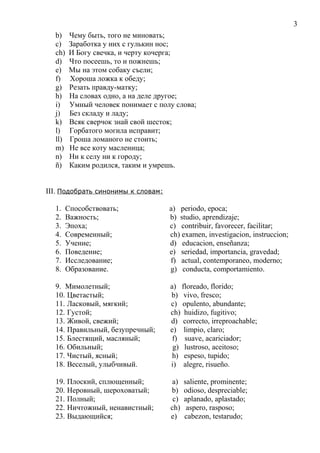 b) Чему быть, того не миновать;
c) Заработка у них с гулькин нос;
ch) И Богу свечка, и черту кочерга;
d) Что посеешь, то и пожнешь;
e) Мы на этом собаку съели;
f) Хороша ложка к обеду;
g) Резать правду-матку;
h) На словах одно, а на деле другое;
i) Умный человек понимает с полу слова;
j) Без складу и ладу;
k) Всяк сверчок знай свой шесток;
l) Горбатого могила исправит;
ll) Гроша ломаного не стоить;
m) Не все коту масленица;
n) Ни к селу ни к городу;
ñ) Каким родился, таким и умрешь.
III. Подобрать синонимы к словам:
1. Способствовать; a) periodo, epoca;
2. Важность; b) studio, aprendizaje;
3. Эпоха; c) contribuir, favorecer, facilitar;
4. Современный; ch) examen, investigacion, instruccion;
5. Учение; d) educacion, enseñanza;
6. Поведение; e) seriedad, importancia, gravedad;
7. Исследование; f) actual, contemporaneo, moderno;
8. Образование. g) conducta, comportamiento.
9. Мимолетный; a) floreado, florido;
10. Цветастый; b) vivo, fresco;
11. Ласковый, мягкий; c) opulento, abundante;
12. Густой; ch) huidizo, fugitivo;
13. Живой, свежий; d) correcto, irreproachable;
14. Правильный, безупречный; e) limpio, claro;
15. Блестящий, масляный; f) suave, acariciador;
16. Обильный; g) lustroso, aceitoso;
17. Чистый, ясный; h) espeso, tupido;
18. Веселый, улыбчивый. i) alegre, risueño.
19. Плоский, сплющенный; a) saliente, prominente;
20. Неровный, шероховатый; b) odioso, despreciable;
21. Полный; c) aplanado, aplastado;
22. Ничтожный, ненавистный; ch) aspero, rasposo;
23. Выдающийся; e) cabezon, testarudo;
3
 