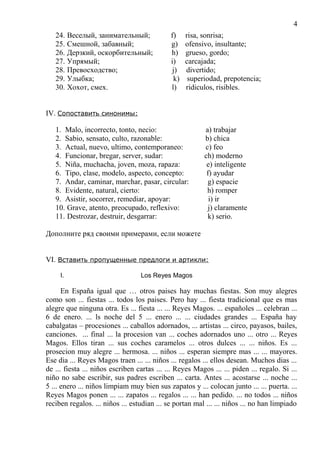 24. Веселый, занимательный; f) risa, sonrisa;
25. Смешной, забавный; g) ofensivo, insultante;
26. Дерзкий, оскорбительный; h) grueso, gordo;
27. Упрямый; i) carcajada;
28. Превосходство; j) divertido;
29. Улыбка; k) superiodad, prepotencia;
30. Хохот, смех. l) ridiculos, risibles.
IV. Сопоставить синонимы:
1. Malo, incorrecto, tonto, necio: a) trabajar
2. Sabio, sensato, culto, razonable: b) chica
3. Actual, nuevo, ultimo, contemporaneo: c) feo
4. Funcionar, bregar, server, sudar: ch) moderno
5. Niña, muchacha, joven, moza, rapaza: e) inteligente
6. Tipo, clase, modelo, aspecto, concepto: f) ayudar
7. Andar, caminar, marchar, pasar, circular: g) espacie
8. Evidente, natural, cierto: h) romper
9. Asistir, socorrer, remediar, apoyar: i) ir
10. Grave, atento, preocupado, reflexivo: j) claramente
11. Destrozar, destruir, desgarrar: k) serio.
Дополните ряд своими примерами, если можете
VI. Вставить пропущенные предлоги и артикли:
I. Los Reyes Magos
En España igual que … otros paises hay muchas fiestas. Son muy alegres
como son ... fiestas ... todos los paises. Pero hay ... fiesta tradicional que es mas
alegre que ninguna otra. Es ... fiesta ... ... Reyes Magos. ... españoles ... celebran ...
6 de enero. ... ls noche del 5 ... enero ... ... ciudades grandes ... España hay
cabalgatas – procesiones ... caballos adornados, ... artistas ... circo, payasos, bailes,
canciones. ... final ... la procesion van ... coches adornados uno ... otro ... Reyes
Magos. Ellos tiran ... sus coches caramelos ... otros dulces ... ... niños. Es ...
prosecion muy alegre ... hermosa. ... niños ... esperan siempre mas ... ... mayores.
Ese dia ... Reyes Magos traen ... ... niños ... regalos ... ellos desean. Muchos dias ...
de ... fiesta ... niños escriben cartas ... ... Reyes Magos ... ... piden ... regalo. Si ...
niño no sabe escribir, sus padres escriben ... carta. Antes ... acostarse ... noche ...
5 ... enero ... niños limpiam muy bien sus zapatos y ... colocan junto ... ... puerta. ...
Reyes Magos ponen ... ... zapatos ... regalos ... ... han pedido. ... no todos ... niños
reciben regalos. ... niños ... estudian ... se portan mal ... ... niños ... no han limpiado
4
 