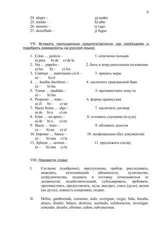 24. alegre – g) audaz
25. timido – h) albo
26. moreno – i) vago
27. desinflado – j) fugaz.
VII. Вставить пропущенные предлоги/артикли где необходимо и
подобрать эквиваленты на русском языке:
1. Cotas … justicia – 1. отпечатки пальцев
a) para b) de c) de la
2. Sin … papeles – 2. быть в затруднительном положении
a) las b) – c) los
3. Contraer … matrimonio civil – 3. принять меры
a) – b) el
4. … huellas dactilares – 4. заключить гражданский брак
a) – b) las
5. Tomar … medidas – 5. противостоять чему-то
a) – b) las
6. Proponer … trato – 6. формы правосудия
a) el b) – c) un
7. Hacer frente … algo – 7. заключить договор
a) de b) a c) en
8. Estar … un apuro – 8. отложить слушание (в суде)
a) de b) a c) en
9. Hacer … trato – 9. обложить залогом
a) – b) un c) el
10. Imponer … fianza – 10. неофициально (без документов)
a) – b) una c) la
11. Aplazar … session – 11. предложить сделку
a) – b) una c) la
VIII. Перевести слова:
I. Согласие (одобрение), преступление, грабеж, расследовать,
выяснять, исполняющий обязанности, хулиганство,
сотрудничество, подавать в отставку (отказываться от
должности), недействительный, субсидировать, требовать,
противостоять, предоставлять, пуля, выстрел, ствол (дуло), вызов
(на дуэль), ловкость (сноровка), подвиг.
II. Delito, gamberrada, consenso, nulo, averiguar, exigir, bala, hazaña,
atraco, dimitir, balazo, destreza, sustitudo, colaboracion, investigar,
conceder, desafio, afrontar, cañon, subvencionar.
6
 