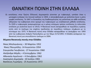 ΘΑΝΑΤΙΚΗ ΠΟΙΝΗ ΣΤΗΝ ΕΛΛΑΔΑ
Οι εκτελέσεις στην Πρώτη Ελληνική Δημοκρατία γίνονταν με τυφεκισμό, ωστόσο όταν η
μοναρχία εισήγαγε τον ποινικό κώδικα το 1834, ο αποκεφαλισμός με γκιλοτίνα έγινε η μόνη
μορφή εκτέλεσης. Το 1847 οι δυσκολίες της διαθεσιμότητας της γκιλοτίνας σε κάθε εκτέλεση
οδήγησαν την κυβέρνηση στον ορισμό του τυφεκισμού ως εναλλακτική μέθοδο εκτέλεσης.
Το 1929 ο τυφεκισμός αναγνωρίστηκε ως ο μόνος επίσημος τρόπος εκτέλεσης (η τελευταία
εκτέλεση με γκιλοτίνα έγινε το 1913). Η θανατική ποινή καταργήθηκε σε περιόδους ειρήνης
εκτός από το έγκλημα της εσχάτης προδοσίας σε περιόδους πολέμου σύμφωνα με το
σύνταγμα του 1975. Η θανατική ποινή στην Ελλάδα καταργήθηκε το Δεκέμβριο του 1993
από την κυβέρνηση Ανδρέα Παπανδρέου με τον Νόμο 2172/1993. Η Ελλάδα κατάργησε την
θανατική ποινή για οποιοδήποτε έγκλημα το 2004.
Θύματα θανατικής ποινής στην Ελλάδα:
Νίκος Μπελογιάννης – 30 Μαρτίου 1952
Νίκος Πλουμπίδης -14 Αυγούστου 1954
Σταυρούλα Γκουβούση - 27 Αυγούστου 1960
Αλεξάνδρα Μέρδη – 4 Σεπτεμβρίου 1962
Αθανασία Αγγελινού – 4 Οκτωβρίου 1962
Αικατερίνη Δημητρέα - 10 Ιουλίου 1965
Βασίλειος Λυμπέρης - 25 Αυγούστου 1972
 