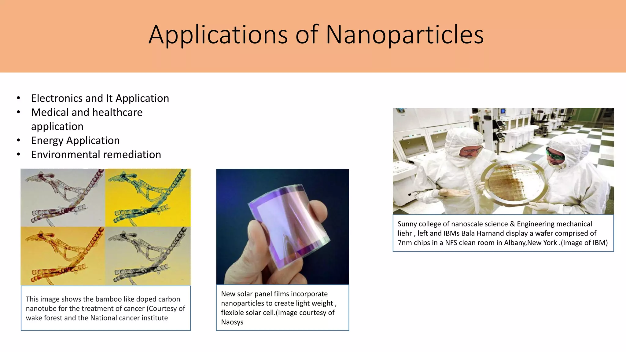 Applications of Nanoparticles
• Electronics and It Application
• Medical and healthcare
application
• Energy Application
• Environmental remediation
Sunny college of nanoscale science & Engineering mechanical
liehr , left and IBMs Bala Harnand display a wafer comprised of
7nm chips in a NFS clean room in Albany,New York .(Image of IBM)
This image shows the bamboo like doped carbon
nanotube for the treatment of cancer (Courtesy of
wake forest and the National cancer institute
New solar panel films incorporate
nanoparticles to create light weight ,
flexible solar cell.(Image courtesy of
Naosys
 