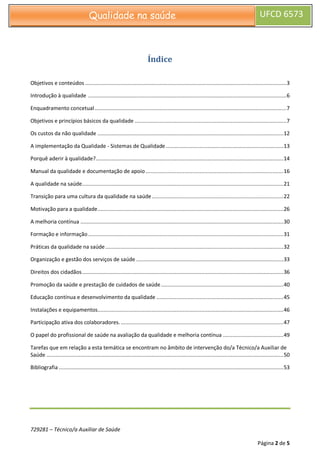 729281 – Técnico/a Auxiliar de Saúde
Página 2 de 5
Qualidade na saúde UFCD 6573
Índice
Objetivos e conteúdos ..................................................................................................................................3
Introdução à qualidade ................................................................................................................................6
Enquadramento concetual............................................................................................................................7
Objetivos e princípios básicos da qualidade ..................................................................................................7
Os custos da não qualidade ........................................................................................................................12
A implementação da Qualidade - Sistemas de Qualidade............................................................................13
Porquê aderir à qualidade?.........................................................................................................................14
Manual da qualidade e documentação de apoio.........................................................................................16
A qualidade na saúde..................................................................................................................................21
Transição para uma cultura da qualidade na saúde.....................................................................................22
Motivação para a qualidade........................................................................................................................26
A melhoria contínua ...................................................................................................................................30
Formação e informação ..............................................................................................................................31
Práticas da qualidade na saúde...................................................................................................................32
Organização e gestão dos serviços de saúde ...............................................................................................33
Direitos dos cidadãos..................................................................................................................................36
Promoção da saúde e prestação de cuidados de saúde...............................................................................40
Educação contínua e desenvolvimento da qualidade ..................................................................................45
Instalações e equipamentos........................................................................................................................46
Participação ativa dos colaboradores..........................................................................................................47
O papel do profissional de saúde na avaliação da qualidade e melhoria contínua .......................................49
Tarefas que em relação a esta temática se encontram no âmbito de intervenção do/a Técnico/a Auxiliar de
Saúde .........................................................................................................................................................50
Bibliografia .................................................................................................................................................53
 