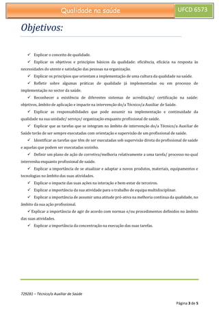 729281 – Técnico/a Auxiliar de Saúde
Página 3 de 5
Qualidade na saúde UFCD 6573
Objetivos:
 Explicar o conceito de qualidade.
 Explicar os objetivos e princípios básicos da qualidade: eficiência, eficácia na resposta às
necessidades do utente e satisfação das pessoas na organização.
 Explicar os princípios que orientam a implementação de uma cultura da qualidade na saúde.
 Refletir sobre algumas práticas de qualidade já implementadas ou em processo de
implementação no sector da saúde.
 Reconhecer a existência de diferentes sistemas de acreditação/ certificação na saúde:
objetivos, âmbito de aplicação e impacte na intervenção do/a Técnico/a Auxiliar de Saúde.
 Explicar as responsabilidades que pode assumir na implementação e continuidade da
qualidade na sua unidade/ serviço/ organização enquanto profissional de saúde.
 Explicar que as tarefas que se integram no âmbito de intervenção do/a Técnico/a Auxiliar de
Saúde terão de ser sempre executadas com orientação e supervisão de um profissional de saúde.
 Identificar as tarefas que têm de ser executadas sob supervisão direta do profissional de saúde
e aquelas que podem ser executadas sozinho.
 Definir um plano de ação de corretiva/melhoria relativamente a uma tarefa/ processo no qual
intervenha enquanto profissional de saúde.
 Explicar a importância de se atualizar e adaptar a novos produtos, materiais, equipamentos e
tecnologias no âmbito das suas atividades.
 Explicar o impacte das suas ações na interação e bem-estar de terceiros.
 Explicar a importância da sua atividade para o trabalho de equipa multidisciplinar.
 Explicar a importância de assumir uma atitude pró-ativa na melhoria contínua da qualidade, no
âmbito da sua ação profissional.
 Explicar a importância de agir de acordo com normas e/ou procedimentos definidos no âmbito
das suas atividades.
 Explicar a importância da concentração na execução das suas tarefas.
 