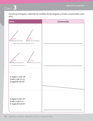 Módulo Nº 3: Geometría
12	 / Módulo Nº 3: Geometría / Matemática / 6° básico / Cuaderno de trabajo
Clase / 3
Construye triángulos, sabiendo las medidas de dos ángulos y el lado comprendido entre
ellos.
Datos Construcción
El ángulo a mide  90°
El lado c mide 3,5 cm
El ángulo ß mide 30°
El ángulo a mide  45°
El lado c mide 5 cm
El ángulo ß mide 45°
50º 60º
45º 60º
 