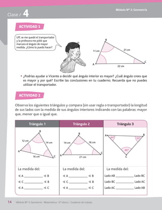 Módulo Nº 3: Geometría
14	 / Módulo Nº 3: Geometría / Matemática / 6° básico / Cuaderno de trabajo
Clase / 4
ACTIVIDAD 1
ACTIVIDAD 2
Observa los siguientes triángulos y compara (sin usar regla o transportador) la longitud
de sus lados con la medida de sus ángulos interiores indicando con las palabras: mayor
que, menor que o igual que.
§§ ¿Podrías ayudar a Vicente a decidir qué ángulo interior es mayor? ¿Cuál ángulo crees que
es mayor y por qué? Escribe las conclusiones en tu cuaderno. Recuerda que no puedes
utilizar el transportador.
A
21cm
22 cm
11 cm
C
B
Uff, se me quedó el transportador
y la profesora me pidió que
marcara el ángulo de mayor
medida. ¿Cómo lo puedo hacer?
Triángulo 1 Triángulo 2 Triángulo 3
1
A
B
C
12 cm
14 cm
16 cm A
B
C
14 cm
21 cm
16 cm
C
A B
44º
86º
50º
S A S B
S C S B
S A S C
S A S B
S C S B
S A S C
Lado AB Lado BC
Lado BC Lado AC
Lado AC Lado AB
La medida del: La medida del: La medida del:
 