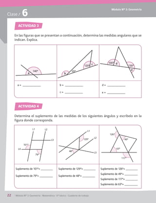Módulo Nº 3: Geometría
22	 / Módulo Nº 3: Geometría / Matemática / 6° básico / Cuaderno de trabajo
Clase / 6
ACTIVIDAD 3
ACTIVIDAD 4
En las figuras que se presentan a continuación, determina las medidas angulares que se
indican. Explica.
Determina el suplemento de las medidas de los siguientes ángulos y escríbelo en la
figura donde corresponda.
a
140º
d
e
100º
130º
a = b =
c =
d =
e =
Suplemento de 101°=
Suplemento de 79°=
Suplemento de 129°=
Suplemento de 48°=
Suplemento de 126°=
Suplemento de 49°=
Suplemento de 117°=
Suplemento de 63°=
129º
48º
L3
L2
L1
79º
101º
L3
L2L1
L4
126º
49º
63º
117º
b
c120º
20º
 