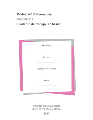 Mi nombre
Mi curso
Nombre de mi escuela
Fecha
MINISTERIO DE EDUCACIÓN
NIVEL DE EDUCACIÓN BÁSICA
2013
Módulo Nº 3: Geometría
MATEMÁTICA
Cuaderno de trabajo / 6o
básico
 