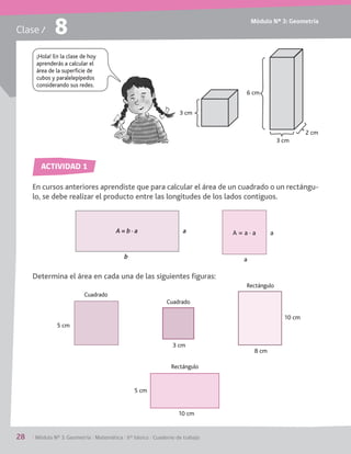 Módulo Nº 3: Geometría
28	 / Módulo Nº 3: Geometría / Matemática / 6° básico / Cuaderno de trabajo
Clase / 8
En cursos anteriores aprendiste que para calcular el área de un cuadrado o un rectángu-
lo, se debe realizar el producto entre las longitudes de los lados contiguos.
Determina el área en cada una de las siguientes figuras:
ACTIVIDAD 1
¡Hola! En la clase de hoy
aprenderás a calcular el
área de la superficie de
cubos y paralelepípedos
considerando sus redes.
3 cm
6 cm
3 cm
2 cm
5 cm
b
aA = b · a A = a · a
a
a
3 cm
8 cm
10 cm
5 cm
10 cm
Cuadrado
Cuadrado
Rectángulo
Rectángulo
 