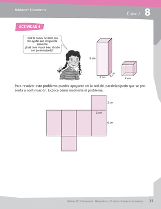 Módulo Nº 3: Geometría
Módulo Nº 3: Geometría / Matemática / 6° básico / Cuaderno de trabajo / 31
Clase / 8
Para resolver este problema puedes apoyarte en la red del paralelepípedo que se pre-
senta a continuación. Explica cómo resolviste el problema.
ACTIVIDAD 4
Hola de nuevo, necesito que
me ayudes con el siguiente
problema:
¿Cuál tiene mayor área, el cubo
o el paralelepípedo?
6 cm
2 cm 4 cm
2 cm
6 cm
2 cm
2
cm
 