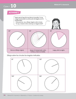 Módulo Nº 3: Geometría
34	 / Módulo Nº 3: Geometría / Matemática / 6° básico / Cuaderno de trabajo
Clase / 10
ACTIVIDAD 1
Espero que te haya ido muy bien en la prueba. Yo voy
a seguir practicando la construcción de ángulos con mi
transportador.
•	 Para practicar, voy a dibujar ángulos sobre círculos.
•	 Te voy a mostrar cómo construyo un ángulo de 60°
Este es el dibujo original.
60°
Apoyo el transportador sobre
la línea y marco la medida.
60°
Luego, pinto la región.
60°
Dibuja sobre los círculos los ángulos indicados.
45°
100°
120°
180°
 