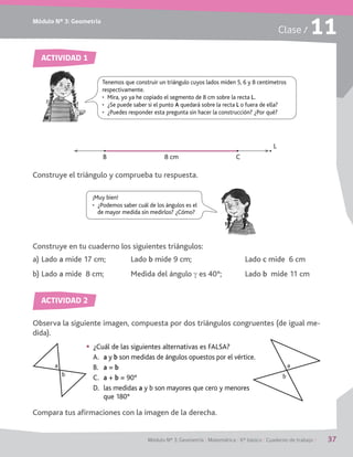 Módulo Nº 3: Geometría
Módulo Nº 3: Geometría / Matemática / 6° básico / Cuaderno de trabajo / 37
Clase / 11
ACTIVIDAD 2
ACTIVIDAD 2
Construye el triángulo y comprueba tu respuesta.
Observa la siguiente imagen, compuesta por dos triángulos congruentes (de igual me-
dida).
Compara tus afirmaciones con la imagen de la derecha.
Construye en tu cuaderno los siguientes triángulos:
a)	Lado a mide 17 cm;	 Lado b mide 9 cm;	 Lado c mide 6 cm
b)	Lado a mide 8 cm;	 Medida del ángulo g es 40°;	 Lado b mide 11 cm
ACTIVIDAD 1
ACTIVIDAD 2
Tenemos que construir un triángulo cuyos lados miden 5, 6 y 8 centímetros
respectivamente.
•	 Mira, yo ya he copiado el segmento de 8 cm sobre la recta L.
•	 ¿Se puede saber si el punto A quedará sobre la recta L o fuera de ella?
•	 ¿Puedes responder esta pregunta sin hacer la construcción? ¿Por qué?
L
B 8 cm C
¡Muy bien!
•	 ¿Podemos saber cuál de los ángulos es el
de mayor medida sin medirlos? ¿Cómo?
§§ ¿Cuál de las siguientes alternativas es FALSA?
A.	 a y b son medidas de ángulos opuestos por el vértice.
B.	 a = b
C.	 a + b = 90°
D.	 las medidas a y b son mayores que cero y menores
que 180°
a
b
a
b
 
