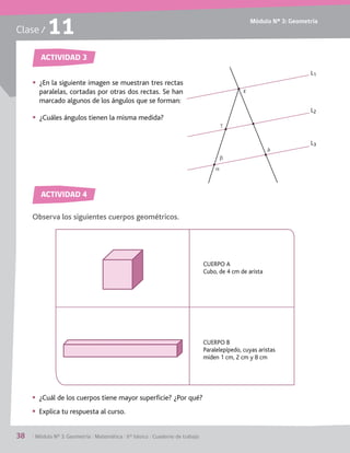 Módulo Nº 3: Geometría
38	 / Módulo Nº 3: Geometría / Matemática / 6° básico / Cuaderno de trabajo
Clase / 11
Observa los siguientes cuerpos geométricos.
ACTIVIDAD 2
ACTIVIDAD 2
ACTIVIDAD 3
ACTIVIDAD 4
§§ ¿En la siguiente imagen se muestran tres rectas
paralelas, cortadas por otras dos rectas. Se han
marcado algunos de los ángulos que se forman:
§§ ¿Cuáles ángulos tienen la misma medida?
§§ ¿Cuál de los cuerpos tiene mayor superficie? ¿Por qué?
§§ Explica tu respuesta al curso.
L3
L2
L1
b
e
d
g
a
CUERPO A
Cubo, de 4 cm de arista
CUERPO B
Paralelepípedo, cuyas aristas
miden 1 cm, 2 cm y 8 cm
 