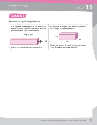 Módulo Nº 3: Geometría
Módulo Nº 3: Geometría / Matemática / 6° básico / Cuaderno de trabajo / 39
Clase / 11
ACTIVIDAD 5
Resuelve los siguientes problemas.
En el siguiente paralelepípedo se han indicado las
medidas de las dos superficies destacadas, en donde
la superficie verde tiene forma cuadrada.
¿Cuál es la superficie del cuerpo geométrico?
El cuerpo de la imagen, tiene aristas que miden 2
cm, 3 cm y 4 cm, respectivamente:
Se sabe que la arista de mayor longitud aumenta en
1 cm. ¿En cuánto aumenta el volumen?
21 cm2
9 cm2
2 cm
4 cm
3 cm
 