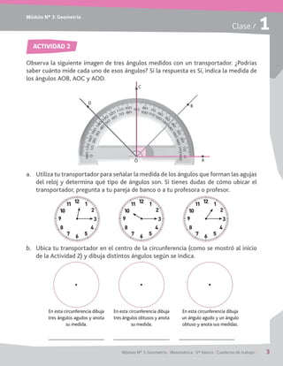 Módulo Nº 3: Geometría
Módulo Nº 3: Geometría / Matemática / 6° básico / Cuaderno de trabajo / 3
Clase / 1
ACTIVIDAD 2
Observa la siguiente imagen de tres ángulos medidos con un transportador. ¿Podrías
saber cuánto mide cada uno de esos ángulos? Si la respuesta es Sí, indica la medida de
los ángulos AOB, AOC y AOD.
a.	 Utiliza tu transportador para señalar la medida de los ángulos que forman las agujas
del reloj y determina qué tipo de ángulos son. Si tienes dudas de cómo ubicar el
transportador, pregunta a tu pareja de banco o a tu profesora o profesor.
b.	 Ubica tu transportador en el centro de la circunferencia (como se mostró al inicio
de la Actividad 2) y dibuja distintos ángulos según se indica.
En esta circunferencia dibuja
tres ángulos agudos y anota
su medida.
En esta circunferencia dibuja
tres ángulos obtusos y anota
su medida.
En esta circunferencia dibuja
un ángulo agudo y un ángulo
obtuso y anota sus medidas.
C
AO
B
D
 
