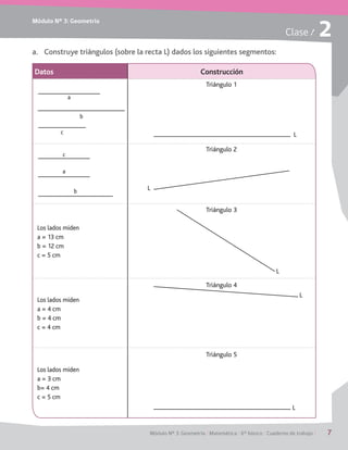Módulo Nº 3: Geometría
Módulo Nº 3: Geometría / Matemática / 6° básico / Cuaderno de trabajo / 7
Clase / 2
a.	 Construye triángulos (sobre la recta L) dados los siguientes segmentos:
Datos Construcción
Los lados miden
a = 13 cm
b = 12 cm
c = 5 cm
Los lados miden
a = 4 cm
b = 4 cm
c = 4 cm
Los lados miden
a = 3 cm
b= 4 cm
c = 5 cm
c
b
a
c
a
b
Triángulo 1
Triángulo 2
Triángulo 3
L
L
L
L
L
Triángulo 5
Triángulo 4
 