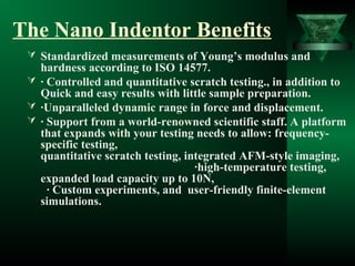 The Nano Indentor Benefits
 Standardized measurements of Young’s modulus and
hardness according to ISO 14577.
 · Controlled and quantitative scratch testing., in addition to
Quick and easy results with little sample preparation.
 ·Unparalleled dynamic range in force and displacement.
 · Support from a world-renowned scientific staff. A platform
that expands with your testing needs to allow: frequency-
specific testing,
quantitative scratch testing, integrated AFM-style imaging,
·high-temperature testing,
expanded load capacity up to 10N,
· Custom experiments, and user-friendly finite-element
simulations.
 