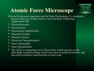 Atomic Force Microscope
This tool is the most important tool for Nano Technology it’s commonly
known as the eye of nano and it’s serve all Nano Technology
Applications like
 Electrochemistry
 Life Sciences
 Nanoscience Applications
 Materials Science
 Polymer Science
 Electrical Characterization
 Nano Lithography
 Nano Manipulation
 The AFM, is measuring tool at Nano Scale which can give us the
ultra-High resolution Image which can reach to atomic resolution and
also high resolution measurements at nano scale
 