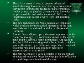  There is an essential need to prepare advanced
nanotechnology tools and detection systems, contain
very recent instruments needed for nanotechnology
studies , since the physical , chemical and biological
properties of the material at nano scale differ in
fundamental and valuable ways from that at normal
scale.
 The new techniques are Nano indentation technique
which evaluate the mechanical properties of the nano-
materials such as reduced modulus, stiffness and
Hardness.
 Atomic Force Microscope is the most important tool for
Nano Technology , it’s commonly known as the eye of
nano and it’s serve all Nano Technology Applications .
So , the AFM is measuring tool at Nano Scale which can
give us the ultra-High resolution Image which can reach
to atomic resolution and also high resolution
measurements at nano scale .
 The zeta potential is a good predictor of the magnitude
of electrical repulsive forces between particles of known
size and shape as a function of distance.
 